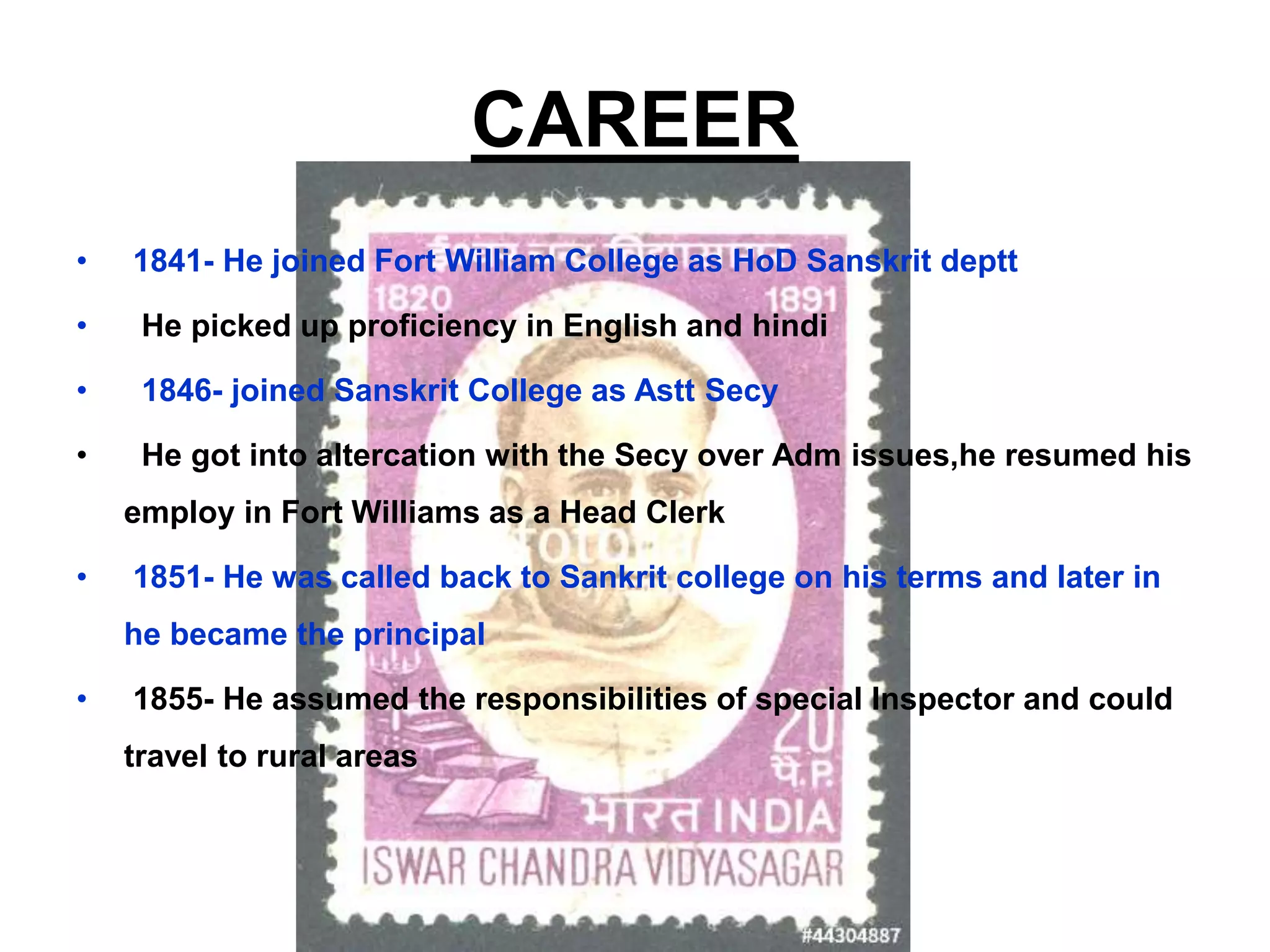 CAREER
• 1841- He joined Fort William College as HoD Sanskrit deptt
• He picked up proficiency in English and hindi
• 1846- joined Sanskrit College as Astt Secy
• He got into altercation with the Secy over Adm issues,he resumed his
employ in Fort Williams as a Head Clerk
• 1851- He was called back to Sankrit college on his terms and later in
he became the principal
• 1855- He assumed the responsibilities of special Inspector and could
travel to rural areas
 