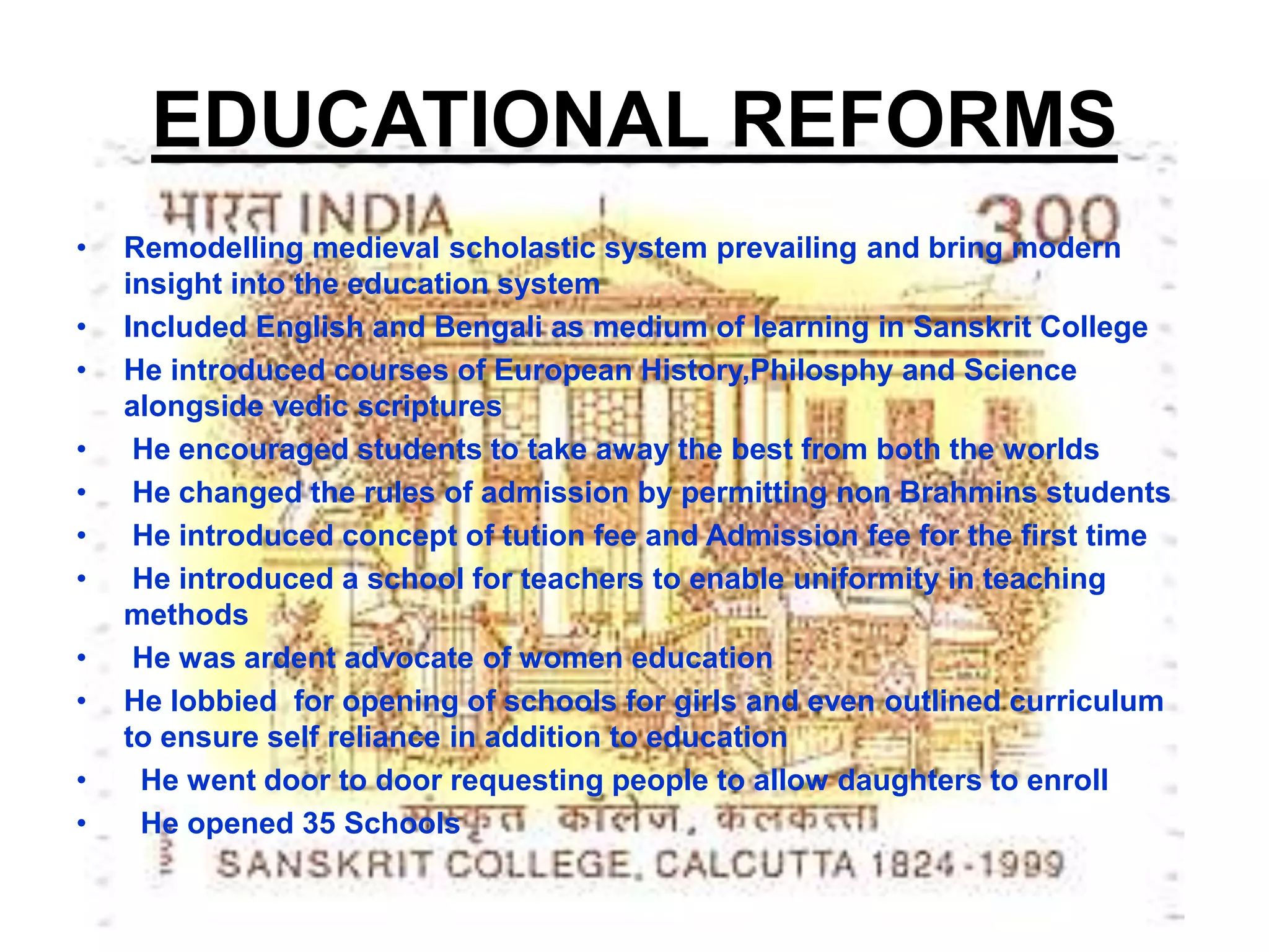 EDUCATIONAL REFORMS
• Remodelling medieval scholastic system prevailing and bring modern
insight into the education system
• Included English and Bengali as medium of learning in Sanskrit College
• He introduced courses of European History,Philosphy and Science
alongside vedic scriptures
• He encouraged students to take away the best from both the worlds
• He changed the rules of admission by permitting non Brahmins students
• He introduced concept of tution fee and Admission fee for the first time
• He introduced a school for teachers to enable uniformity in teaching
methods
• He was ardent advocate of women education
• He lobbied for opening of schools for girls and even outlined curriculum
to ensure self reliance in addition to education
• He went door to door requesting people to allow daughters to enroll
• He opened 35 Schools
 
