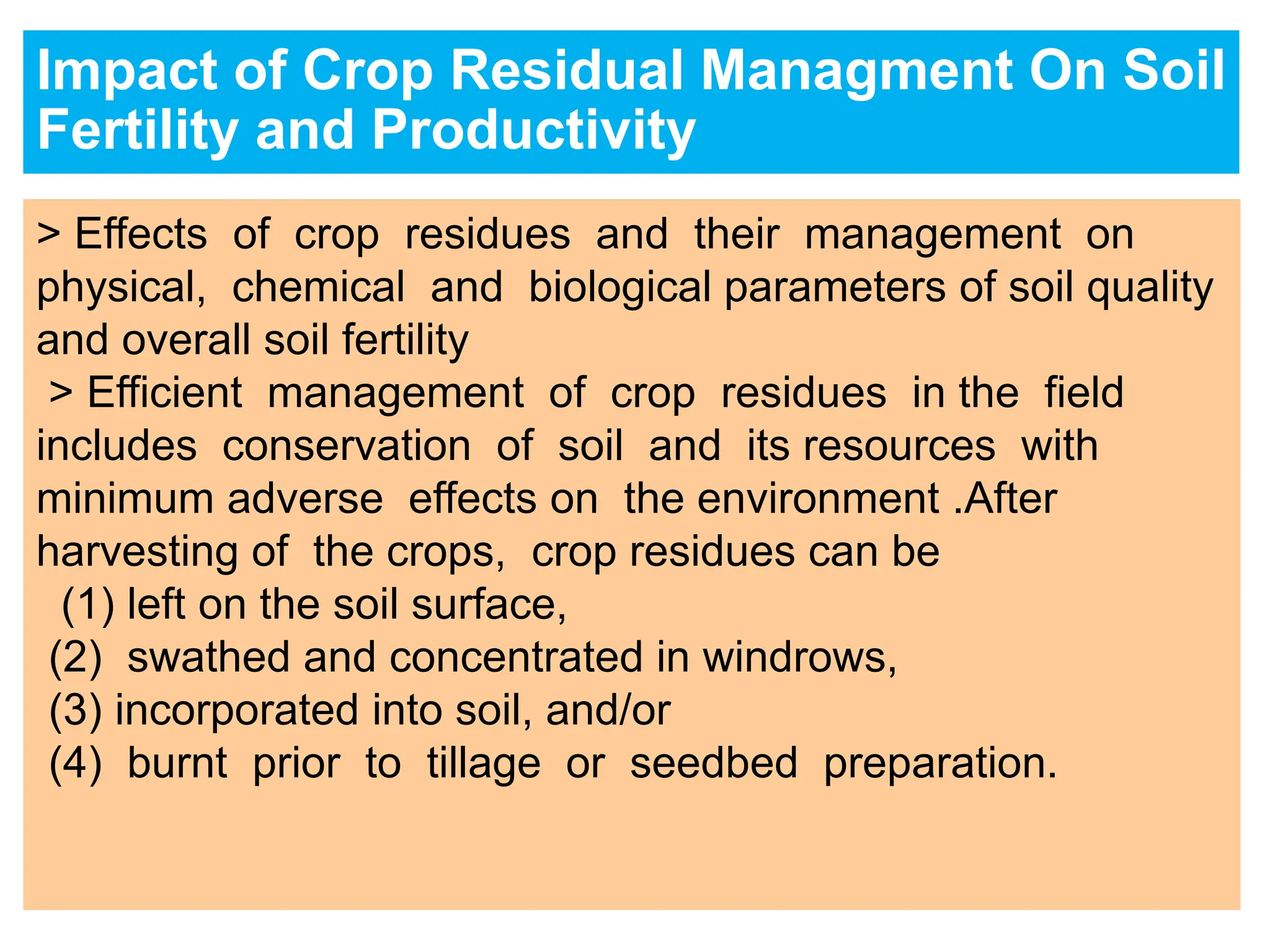 Impact of Crop Residual Managment On Soil
Fertility and Productivity
> Effects of crop residues and their management on
physical, chemical and biological parameters of soil quality
and overall soil fertility
> Efficient management of crop residues in the field
includes conservation of soil and its resources with
minimum adverse effects on the environment .After
harvesting of the crops, crop residues can be
(1) left on the soil surface,
(2) swathed and concentrated in windrows,
(3) incorporated into soil, and/or
(4) burnt prior to tillage or seedbed preparation.
 