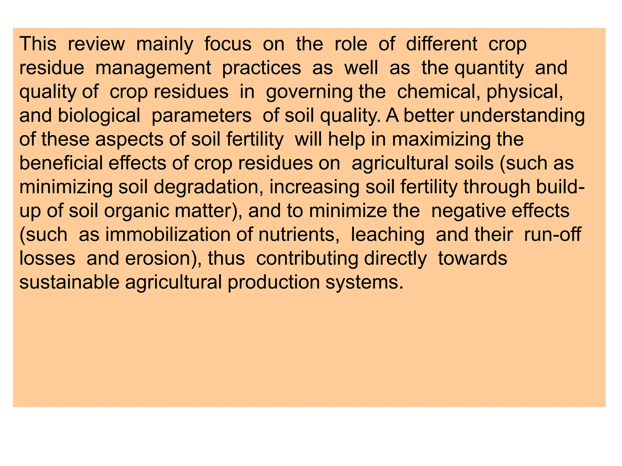 This review mainly focus on the role of different crop
residue management practices as well as the quantity and
quality of crop residues in governing the chemical, physical,
and biological parameters of soil quality. A better understanding
of these aspects of soil fertility will help in maximizing the
beneficial effects of crop residues on agricultural soils (such as
minimizing soil degradation, increasing soil fertility through build-
up of soil organic matter), and to minimize the negative effects
(such as immobilization of nutrients, leaching and their run-off
losses and erosion), thus contributing directly towards
sustainable agricultural production systems.
 