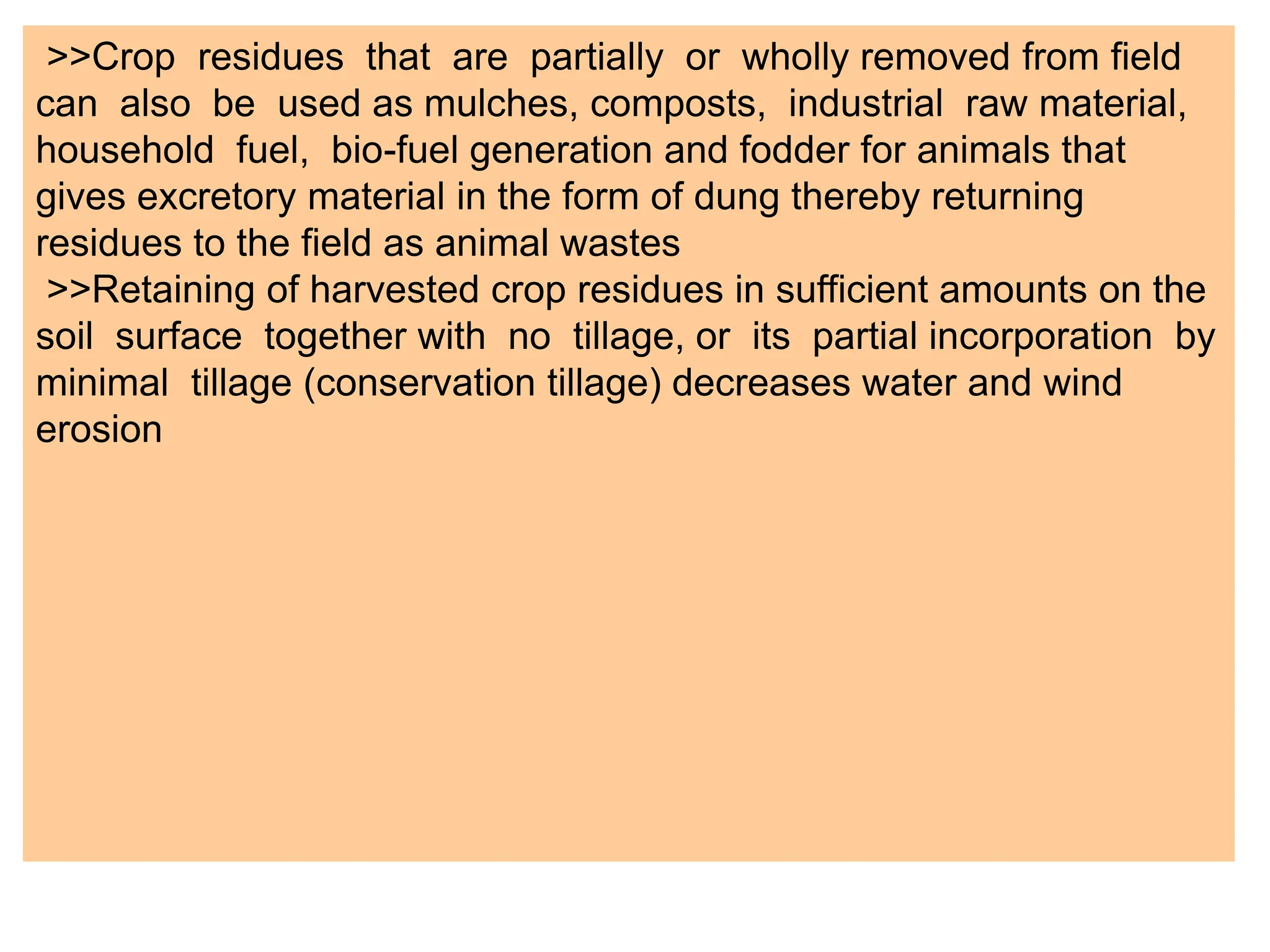 >>Crop residues that are partially or wholly removed from field
can also be used as mulches, composts, industrial raw material,
household fuel, bio-fuel generation and fodder for animals that
gives excretory material in the form of dung thereby returning
residues to the field as animal wastes
>>Retaining of harvested crop residues in sufficient amounts on the
soil surface together with no tillage, or its partial incorporation by
minimal tillage (conservation tillage) decreases water and wind
erosion
 