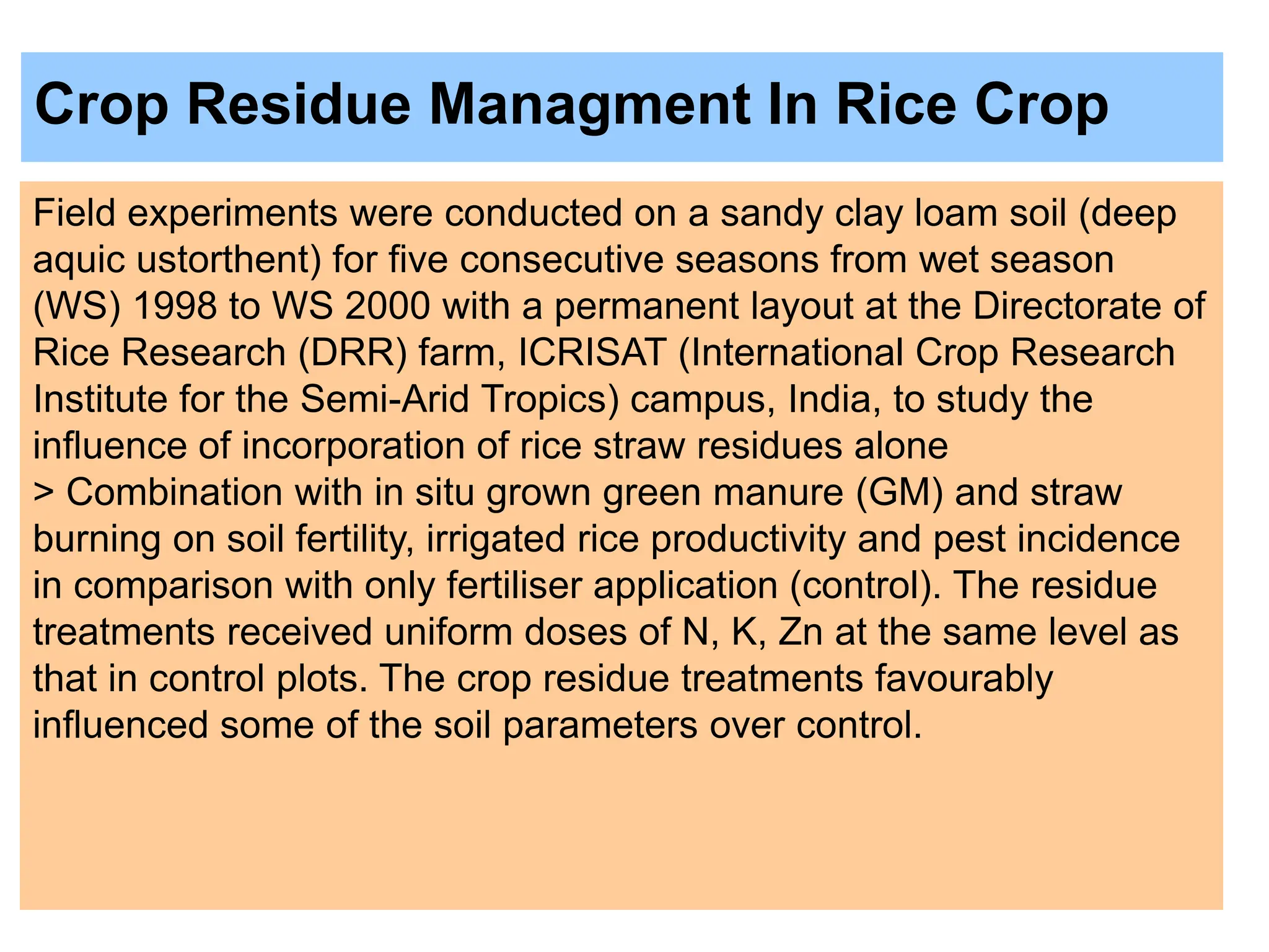 Crop Residue Managment In Rice Crop
Field experiments were conducted on a sandy clay loam soil (deep
aquic ustorthent) for five consecutive seasons from wet season
(WS) 1998 to WS 2000 with a permanent layout at the Directorate of
Rice Research (DRR) farm, ICRISAT (International Crop Research
Institute for the Semi-Arid Tropics) campus, India, to study the
influence of incorporation of rice straw residues alone
> Combination with in situ grown green manure (GM) and straw
burning on soil fertility, irrigated rice productivity and pest incidence
in comparison with only fertiliser application (control). The residue
treatments received uniform doses of N, K, Zn at the same level as
that in control plots. The crop residue treatments favourably
influenced some of the soil parameters over control.
 