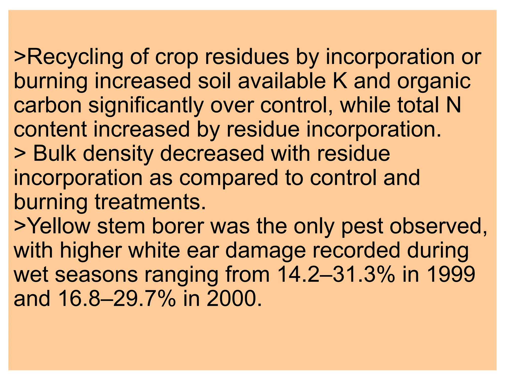 >Recycling of crop residues by incorporation or
burning increased soil available K and organic
carbon significantly over control, while total N
content increased by residue incorporation.
> Bulk density decreased with residue
incorporation as compared to control and
burning treatments.
>Yellow stem borer was the only pest observed,
with higher white ear damage recorded during
wet seasons ranging from 14.2–31.3% in 1999
and 16.8–29.7% in 2000.
 