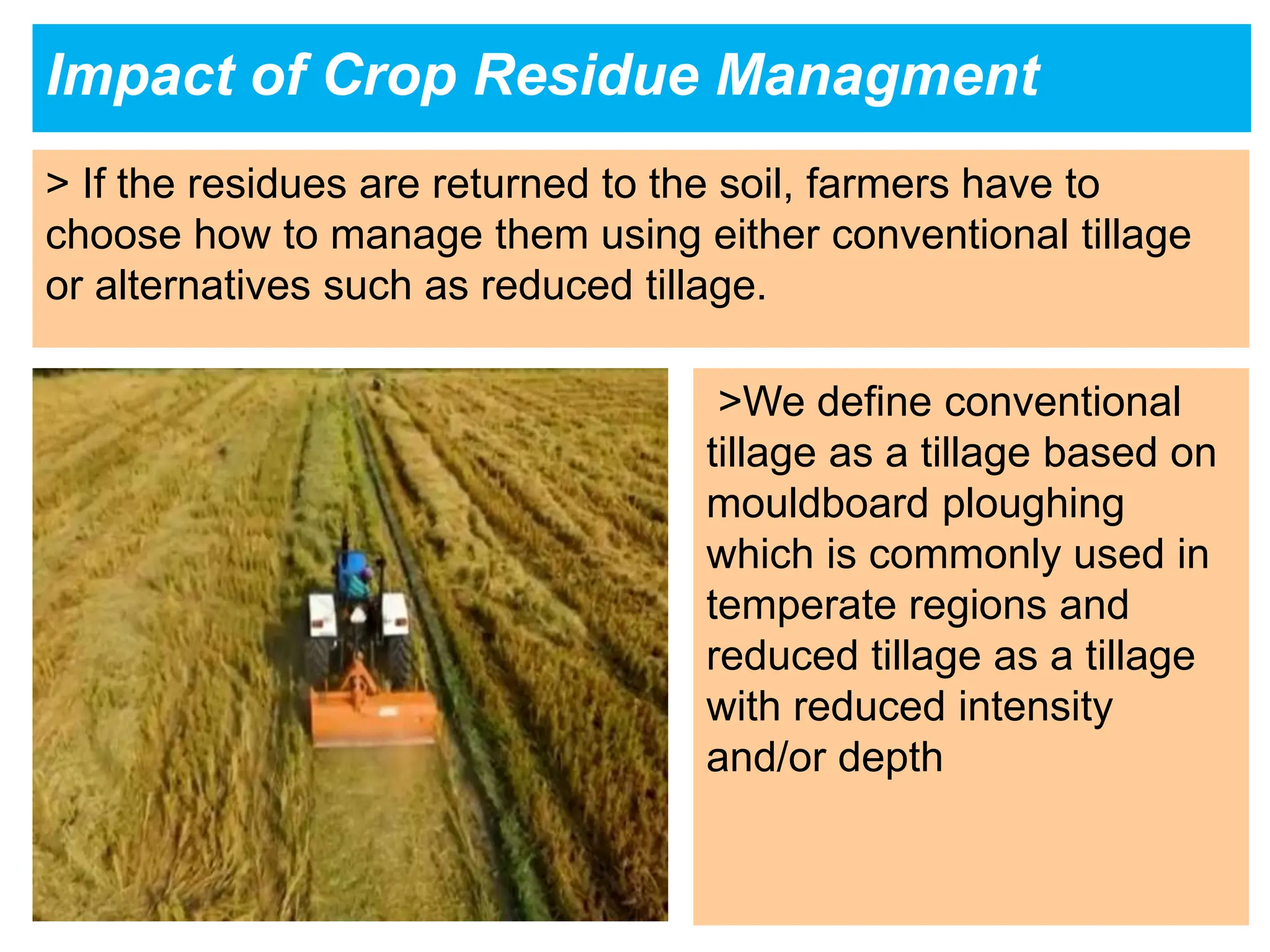 Impact of Crop Residue Managment
> If the residues are returned to the soil, farmers have to
choose how to manage them using either conventional tillage
or alternatives such as reduced tillage.
>We define conventional
tillage as a tillage based on
mouldboard ploughing
which is commonly used in
temperate regions and
reduced tillage as a tillage
with reduced intensity
and/or depth
 