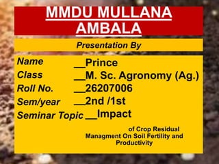 MMDU MULLANA
AMBALA
Name
Class
Roll No.
Sem/year
Seminar Topic
__
__
__
__
Prince
M. Sc. Agronomy (Ag.)
26207006
2nd /1st
__Impact
of Crop Residual
Managment On Soil Fertility and
Productivity
Presentation By
 