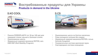 15© Schmitz Cargobull 1514 Oct 2017
• Панели FERROPLAST® (от 30 до 140 мм) для
передней стенки, крыши и боковой стенки.
• Оцинкованное шасси.
• Фирменный ходовой механизм ROTOS, вкл.
EBS RSP (Roll Stability Program).
Востребованные продукты для Украины
Products in demand in the Ukraine
• Оцинкованное шасси на болтах-заклепках.
• Рама холодного катания без сварки
• Фирменный ходовой механизм ROTOS с осью
Schmitz Cargobull.
• Универсальная система крепления груза.
• Светодиодная система освещения
S.KO COOL S.CS
 