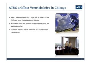 AT&S eröffnet Vertriebsbüro in Chicago


 Nach Taiwan im Herbst 2011 folgte nun im April 2012 die
 Eröffnung eines Vertriebsbüros in Chicago

 AT&S führt damit den weiteren strategischen Ausbau der
 Marktpräsenz fort

 Durch die Präsenz vor Ort adressiert AT&S verstärkt die
 Fokusmärkte




                                                           10
 