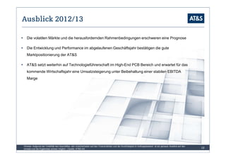 Ausblick 2012/13

   Die volatilen Märkte und die herausfordernden Rahmenbedingungen erschweren eine Prognose

   Die Entwicklung und Performance im abgelaufenen Geschäftsjahr bestätigen die gute
   Marktpositionierung der AT&S

   AT&S setzt weiterhin auf Technologieführerschaft im High-End PCB Bereich und erwartet für das
   kommende Wirtschaftsjahr eine Umsatzsteigerung unter Beibehaltung einer stabilen EBITDA
   Marge




Hinweis: Aufgrund der Volatilität des Geschäftes, den Unsicherheiten auf den Finanzmärkten und der Kurzfristigkeit im Auftragsbestand ist ein genauer Ausblick auf den
Umsatz und die Ergebnisse schwer möglich | Quelle: AT&S AG                                                                                                               12
 