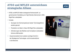 AT&S und MFLEX unterzeichnen
strategische Allianz
 AT&S und MFLEX bilden strategische Partnerschaft zur
 gemeinsamen Herstellung von High Density Interconnect (HDI)
 Rigid-Flex Leiterplatten

 Vorteile:

    Synergien der Kernkompetenzen beider Technologieführer
    werden genutzt

    Produktion von Best in Class HDI Rigid-Flex Leiterplatten

    Anforderungen des Marktes nach komplexen Leiterplatten
    können erfüllt werden

  Zusammenarbeit ist ein weiterer wichtiger Schritt in
  der Strategie als Technologie- und Innovationsführer
  in der Branche




                                                                9
 