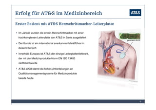 Erfolg für AT&S im Medizinbereich
                        Herzschrittmacher-
Erster Patient mit AT&S Herzschrittmacher-Leiterplatte

 Im Jänner wurden die ersten Herzschrittmacher mit einer
 hochkomplexen Leiterplatte von AT&S in Serie ausgeliefert

 Der Kunde ist ein international anerkannter Marktführer in
 diesem Bereich

 Innerhalb Europas ist AT&S der einzige Leiterplattenlieferant,
 der mit der Medizinprodukte-Norm EN ISO 13485
 zertifiziert wurde

 AT&S erfüllt damit die hohen Anforderungen an
 Qualitätsmanagementsysteme für Medizinprodukte
 bereits heute




                                                                  8
 