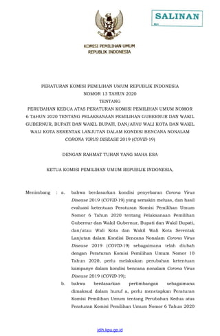PERATURAN KOMISI PEMILIHAN UMUM REPUBLIK INDONESIA
NOMOR 13 TAHUN 2020
TENTANG
PERUBAHAN KEDUA ATAS PERATURAN KOMISI PEMILIHAN UMUM NOMOR
6 TAHUN 2020 TENTANG PELAKSANAAN PEMILIHAN GUBERNUR DAN WAKIL
GUBERNUR, BUPATI DAN WAKIL BUPATI, DAN/ATAU WALI KOTA DAN WAKIL
WALI KOTA SERENTAK LANJUTAN DALAM KONDISI BENCANA NONALAM
CORONA VIRUS DISEASE 2019 (COVID-19)
DENGAN RAHMAT TUHAN YANG MAHA ESA
KETUA KOMISI PEMILIHAN UMUM REPUBLIK INDONESIA,
Menimbang : a. bahwa berdasarkan kondisi penyebaran Corona Virus
Disease 2019 (COVID-19) yang semakin meluas, dan hasil
evaluasi ketentuan Peraturan Komisi Pemilihan Umum
Nomor 6 Tahun 2020 tentang Pelaksanaan Pemilihan
Gubernur dan Wakil Gubernur, Bupati dan Wakil Bupati,
dan/atau Wali Kota dan Wakil Wali Kota Serentak
Lanjutan dalam Kondisi Bencana Nonalam Corona Virus
Disease 2019 (COVID-19) sebagaimana telah diubah
dengan Peraturan Komisi Pemilihan Umum Nomor 10
Tahun 2020, perlu melakukan perubahan ketentuan
kampanye dalam kondisi bencana nonalam Corona Virus
Disease 2019 (COVID-19);
b. bahwa berdasarkan pertimbangan sebagaimana
dimaksud dalam huruf a, perlu menetapkan Peraturan
Komisi Pemilihan Umum tentang Perubahan Kedua atas
Peraturan Komisi Pemilihan Umum Nomor 6 Tahun 2020
jdih.kpu.go.id
 