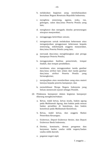 -10b. melakukan kegiatan yang membahayakan
keutuhan Negara Kesatuan Republik Indonesia;
c. menghina seseorang, agama, suku, ras,
golongan, calon dan/atau Peserta Pemilu yang
lain;
d. menghasut dan mengadu domba perseorangan
ataupun masyarakat;
e. mengganggu ketertiban umum;
f.

mengancam untuk melakukan kekerasan atau
menganjurkan penggunaan kekerasan kepada
seseorang, sekelompok anggota masyarakat,
dan/atau Peserta Pemilu yang lain;

g. merusak dan/atau menghilangkan alat peraga
kampanye Peserta Pemilu;
h. menggunakan fasilitas pemerintah,
ibadah, dan tempat pendidikan;

tempat

i.

membawa atau menggunakan tanda gambar
dan/atau atribut lain selain dari tanda gambar
dan/atau
atribut
Peserta
Pemilu
yang
bersangkutan;

j.

menjanjikan atau memberikan uang atau materi
lainnya kepada peserta kampanye; dan

k. memobilisasi Warga Negara Indonesia
belum memenuhi syarat sebagai Pemilih.
(2)

yang

Pelaksana kampanye dalam kegiatan kampanye
dilarang mengikutsertakan:
a. Ketua, wakil ketua, ketua muda, hakim agung
pada Mahkamah Agung, dan hakim pada semua
badan peradilan di bawahnya, dan hakim
konstitusi pada Mahkamah Konstitusi;
b. Ketua, wakil ketua,
Pemeriksa Keuangan;

dan

anggota

Badan

c. Gubernur, Deputi Gubernur Senior, dan Deputi
Gubernur Bank Indonesia;
d. Direksi, komisaris, dewan pengawas dan
karyawan badan usaha milik negara/badan
usaha milik daerah;
e. pegawai negeri sipil;
f. anggota ...

 