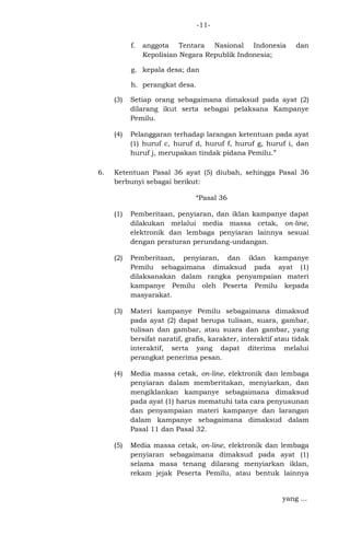 -11f.

anggota Tentara Nasional Indonesia
Kepolisian Negara Republik Indonesia;

dan

g. kepala desa; dan
h. perangkat desa.
(3)

(4)

6.

Setiap orang sebagaimana dimaksud pada ayat (2)
dilarang ikut serta sebagai pelaksana Kampanye
Pemilu.
Pelanggaran terhadap larangan ketentuan pada ayat
(1) huruf c, huruf d, huruf f, huruf g, huruf i, dan
huruf j, merupakan tindak pidana Pemilu.”

Ketentuan Pasal 36 ayat (5) diubah, sehingga Pasal 36
berbunyi sebagai berikut:
“Pasal 36
(1)

Pemberitaan, penyiaran, dan iklan kampanye dapat
dilakukan melalui media massa cetak, on-line,
elektronik dan lembaga penyiaran lainnya sesuai
dengan peraturan perundang-undangan.

(2)

Pemberitaan, penyiaran, dan iklan kampanye
Pemilu sebagaimana dimaksud pada ayat (1)
dilaksanakan dalam rangka penyampaian materi
kampanye Pemilu oleh Peserta Pemilu kepada
masyarakat.

(3)

Materi kampanye Pemilu sebagaimana dimaksud
pada ayat (2) dapat berupa tulisan, suara, gambar,
tulisan dan gambar, atau suara dan gambar, yang
bersifat naratif, grafis, karakter, interaktif atau tidak
interaktif, serta yang dapat diterima melalui
perangkat penerima pesan.

(4)

Media massa cetak, on-line, elektronik dan lembaga
penyiaran dalam memberitakan, menyiarkan, dan
mengiklankan kampanye sebagaimana dimaksud
pada ayat (1) harus mematuhi tata cara penyusunan
dan penyampaian materi kampanye dan larangan
dalam kampanye sebagaimana dimaksud dalam
Pasal 11 dan Pasal 32.

(5)

Media massa cetak, on-line, elektronik dan lembaga
penyiaran sebagaimana dimaksud pada ayat (1)
selama masa tenang dilarang menyiarkan iklan,
rekam jejak Peserta Pemilu, atau bentuk lainnya
yang ...

 
