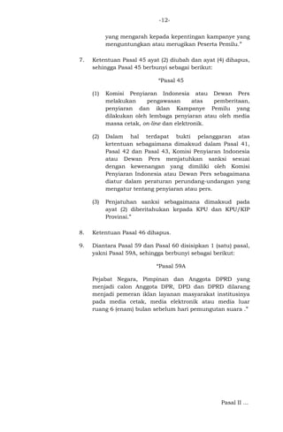 -12yang mengarah kepada kepentingan kampanye yang
menguntungkan atau merugikan Peserta Pemilu.”
7.

Ketentuan Pasal 45 ayat (2) diubah dan ayat (4) dihapus,
sehingga Pasal 45 berbunyi sebagai berikut:
“Pasal 45
(1)

Komisi Penyiaran Indonesia atau Dewan Pers
melakukan
pengawasan
atas
pemberitaan,
penyiaran dan iklan Kampanye Pemilu yang
dilakukan oleh lembaga penyiaran atau oleh media
massa cetak, on-line dan elektronik.

(2)

Dalam hal terdapat bukti pelanggaran atas
ketentuan sebagaimana dimaksud dalam Pasal 41,
Pasal 42 dan Pasal 43, Komisi Penyiaran Indonesia
atau Dewan Pers menjatuhkan sanksi sesuai
dengan kewenangan yang dimiliki oleh Komisi
Penyiaran Indonesia atau Dewan Pers sebagaimana
diatur dalam peraturan perundang-undangan yang
mengatur tentang penyiaran atau pers.

(3)

Penjatuhan sanksi sebagaimana dimaksud pada
ayat (2) diberitahukan kepada KPU dan KPU/KIP
Provinsi.”

8.

Ketentuan Pasal 46 dihapus.

9.

Diantara Pasal 59 dan Pasal 60 disisipkan 1 (satu) pasal,
yakni Pasal 59A, sehingga berbunyi sebagai berikut:
“Pasal 59A
Pejabat Negara, Pimpinan dan Anggota DPRD yang
menjadi calon Anggota DPR, DPD dan DPRD dilarang
menjadi pemeran iklan layanan masyarakat institusinya
pada media cetak, media elektronik atau media luar
ruang 6 (enam) bulan sebelum hari pemungutan suara .”

Pasal II ...

 