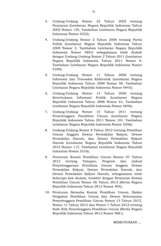 -23.

Undang-Undang Nomor 32 Tahun 2002 tentang
Penyiaran (Lembaran Negara Republik Indonesia Tahun
2002 Nomor 139, Tambahan Lembaran Negara Republik
Indonesia Nomor 4252);

4.

Undang-Undang Nomor 2 Tahun 2008 tentang Partai
Politik (Lembaran Negara Republik Indonesia Tahun
2008 Nomor 2, Tambahan Lembaran Negara Republik
Indonesia Nomor 4801) sebagaimana telah diubah
dengan Undang-Undang Nomor 2 Tahun 2011 (Lembaran
Negara Republik Indonesia Tahun 2011 Nomor 8,
Tambahan Lembaran Negara Republik Indonesia Nomor
5189);

5.

Undang-Undang Nomor 11 Tahun 2008 tentang
Informasi dan Transaksi Elektronik (Lembaran Negara
Republik Indonesia Tahun 2008 Nomor 58, Tambahan
Lembaran Negara Republik Indonesia Nomor 4843);

6.

Undang-Undang Nomor 14 Tahun 2008 tentang
Keterbukaan Informasi Publik (Lembaran Negara
Republik Indonesia Tahun 2008 Nomor 61, Tambahan
Lembaran Negara Republik Indonesia Nomor 4846);

7.

Undang-Undang Nomor
Penyelenggara Pemilihan
Republik Indonesia Tahun
Lembaran Negara Republik

8.

Undang-Undang Nomor 8 Tahun 2012 tentang Pemilihan
Umum Anggota Dewan Perwakilan Rakyat, Dewan
Perwakilan Daerah, dan Dewan Perwakilan Rakyat
Daerah (Lembaran Negara Republik Indonesia Tahun
2012 Nomor 117, Tambahan Lembaran Negara Republik
Indonesia Nomor 5316);

9.

Peraturan Komisi Pemilihan Umum Nomor 07 Tahun
2012
tentang
Tahapan,
Program
dan
Jadual
Penyelenggaraan Pemilihan Umum Anggota Dewan
Perwakilan Rakyat, Dewan Perwakilan Daerah, dan
Dewan Perwakilan Rakyat Daerah, sebagaimana telah
beberapa kali diubah, terakhir dengan Peraturan Komisi
Pemilihan Umum Nomor 06 Tahun 2013 (Berita Negara
Republik Indonesia Tahun 2013 Nomor 404);

15 Tahun 2011 tentang
Umum (Lembaran Negara
2011 Nomor 101, Tambahan
Indonesia Nomor 5246);

10. Peraturan Bersama Komisi Pemilihan Umum, Badan
Pengawas Pemilihan Umum dan Dewan Kehormatan
Penyelenggara Pemilihan Umum Nomor 13 Tahun 2012,
Nomor 11 Tahun 2012 dan Nomor 1 Tahun 2012 tentang
Kode Etik Penyelenggara Pemilihan Umum (Berita Negara
Republik Indonesia Tahun 2012 Nomor 906 );
MEMUTUSKAN ...

 
