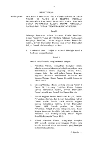 -3MEMUTUSKAN:
Menetapkan:

PERUBAHAN ATAS PERATURAN KOMISI PEMILIHAN UMUM
NOMOR
01
TAHUN
2013
TENTANG
PEDOMAN
PELAKSANAAN KAMPANYE PEMILIHAN UMUM ANGGOTA
DEWAN PERWAKILAN RAKYAT, DEWAN PERWAKILAN
DAERAH, DAN DEWAN PERWAKILAN RAKYAT DAERAH.
Pasal I
Beberapa ketentuan dalam Peraturan Komisi Pemilihan
Umum Nomor 01 Tahun 2013 tentang Pedoman Pelaksanaan
Kampanye Pemilihan Umum Anggota Dewan Perwakilan
Rakyat, Dewan Perwakilan Daerah, dan Dewan Perwakilan
Rakyat Daerah, diubah sebagai berikut:
1.

Ketentuan Pasal 1 angka 17 diubah, sehingga Pasal 1
berbunyi sebagai berikut:
“Pasal 1
Dalam Peraturan ini, yang dimaksud dengan:
1.

Pemilihan Umum, selanjutnya disingkat Pemilu
adalah sarana pelaksanaan kedaulatan rakyat yang
dilaksanakan secara langsung, umum, bebas,
rahasia, jujur, dan adil dalam Negara Kesatuan
Republik Indonesia berdasarkan Pancasila dan
Undang-Undang Dasar Negara Republik Indonesia
Tahun 1945.

2.

Undang-Undang adalah Undang-Undang Nomor 8
Tahun 2012 tentang Pemilihan Umum Anggota
Dewan Perwakilan Rakyat, Dewan Perwakilan
Daerah, dan Dewan Perwakilan Rakyat Daerah.

3.

Pemilu Anggota Dewan Perwakilan Rakyat, Dewan
Perwakilan Daerah, dan Dewan Perwakilan Rakyat
Daerah adalah Pemilu untuk memilih anggota
Dewan Perwakilan Rakyat, Dewan Perwakilan
Daerah, DPR Daerah provinsi dan Dewan
Perwakilan Rakyat Daerah kabupaten/kota dalam
Negara Kesatuan Republik Indonesia berdasarkan
Pancasila dan Undang-Undang Dasar Negara
Republik Indonesia Tahun 1945.

4.

Komisi Pemilihan Umum, selanjutnya disingkat
KPU, adalah lembaga penyelenggara Pemilu yang
bersifat nasional, tetap, dan mandiri yang bertugas
melaksanakan Pemilu.
5. Komisi ...

 