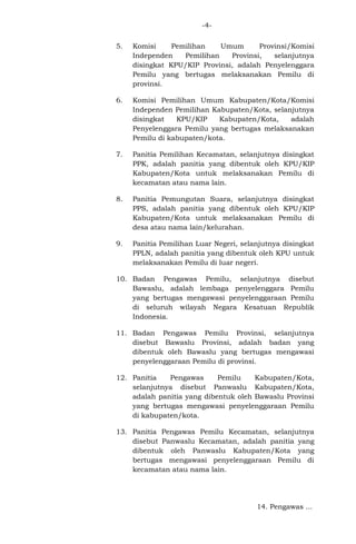 -45.

Komisi
Pemilihan
Umum
Provinsi/Komisi
Independen
Pemilihan
Provinsi,
selanjutnya
disingkat KPU/KIP Provinsi, adalah Penyelenggara
Pemilu yang bertugas melaksanakan Pemilu di
provinsi.

6.

Komisi Pemilihan Umum Kabupaten/Kota/Komisi
Independen Pemilihan Kabupaten/Kota, selanjutnya
disingkat
KPU/KIP
Kabupaten/Kota,
adalah
Penyelenggara Pemilu yang bertugas melaksanakan
Pemilu di kabupaten/kota.

7.

Panitia Pemilihan Kecamatan, selanjutnya disingkat
PPK, adalah panitia yang dibentuk oleh KPU/KIP
Kabupaten/Kota untuk melaksanakan Pemilu di
kecamatan atau nama lain.

8.

Panitia Pemungutan Suara, selanjutnya disingkat
PPS, adalah panitia yang dibentuk oleh KPU/KIP
Kabupaten/Kota untuk melaksanakan Pemilu di
desa atau nama lain/kelurahan.

9.

Panitia Pemilihan Luar Negeri, selanjutnya disingkat
PPLN, adalah panitia yang dibentuk oleh KPU untuk
melaksanakan Pemilu di luar negeri.

10. Badan Pengawas Pemilu, selanjutnya disebut
Bawaslu, adalah lembaga penyelenggara Pemilu
yang bertugas mengawasi penyelenggaraan Pemilu
di seluruh wilayah Negara Kesatuan Republik
Indonesia.
11. Badan Pengawas Pemilu Provinsi, selanjutnya
disebut Bawaslu Provinsi, adalah badan yang
dibentuk oleh Bawaslu yang bertugas mengawasi
penyelenggaraan Pemilu di provinsi.
12. Panitia
Pengawas
Pemilu
Kabupaten/Kota,
selanjutnya disebut Panwaslu Kabupaten/Kota,
adalah panitia yang dibentuk oleh Bawaslu Provinsi
yang bertugas mengawasi penyelenggaraan Pemilu
di kabupaten/kota.
13. Panitia Pengawas Pemilu Kecamatan, selanjutnya
disebut Panwaslu Kecamatan, adalah panitia yang
dibentuk oleh Panwaslu Kabupaten/Kota yang
bertugas mengawasi penyelenggaraan Pemilu di
kecamatan atau nama lain.

14. Pengawas ...

 