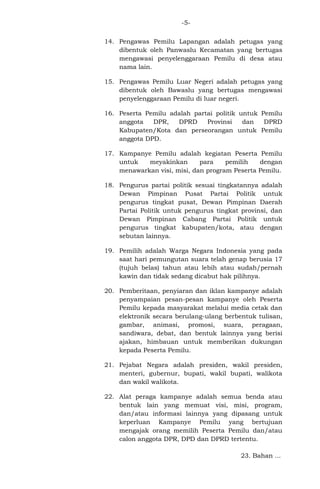-514. Pengawas Pemilu Lapangan adalah petugas yang
dibentuk oleh Panwaslu Kecamatan yang bertugas
mengawasi penyelenggaraan Pemilu di desa atau
nama lain.
15. Pengawas Pemilu Luar Negeri adalah petugas yang
dibentuk oleh Bawaslu yang bertugas mengawasi
penyelenggaraan Pemilu di luar negeri.
16. Peserta Pemilu adalah partai politik untuk Pemilu
anggota
DPR,
DPRD
Provinsi
dan
DPRD
Kabupaten/Kota dan perseorangan untuk Pemilu
anggota DPD.
17. Kampanye Pemilu adalah kegiatan Peserta Pemilu
untuk
meyakinkan
para
pemilih
dengan
menawarkan visi, misi, dan program Peserta Pemilu.
18. Pengurus partai politik sesuai tingkatannya adalah
Dewan Pimpinan Pusat Partai Politik untuk
pengurus tingkat pusat, Dewan Pimpinan Daerah
Partai Politik untuk pengurus tingkat provinsi, dan
Dewan Pimpinan Cabang Partai Politik untuk
pengurus tingkat kabupaten/kota, atau dengan
sebutan lainnya.
19. Pemilih adalah Warga Negara Indonesia yang pada
saat hari pemungutan suara telah genap berusia 17
(tujuh belas) tahun atau lebih atau sudah/pernah
kawin dan tidak sedang dicabut hak pilihnya.
20. Pemberitaan, penyiaran dan iklan kampanye adalah
penyampaian pesan-pesan kampanye oleh Peserta
Pemilu kepada masyarakat melalui media cetak dan
elektronik secara berulang-ulang berbentuk tulisan,
gambar, animasi, promosi, suara, peragaan,
sandiwara, debat, dan bentuk lainnya yang berisi
ajakan, himbauan untuk memberikan dukungan
kepada Peserta Pemilu.
21. Pejabat Negara adalah presiden, wakil presiden,
menteri, gubernur, bupati, wakil bupati, walikota
dan wakil walikota.
22. Alat peraga kampanye adalah semua benda atau
bentuk lain yang memuat visi, misi, program,
dan/atau informasi lainnya yang dipasang untuk
keperluan Kampanye Pemilu yang bertujuan
mengajak orang memilih Peserta Pemilu dan/atau
calon anggota DPR, DPD dan DPRD tertentu.
23. Bahan ...

 