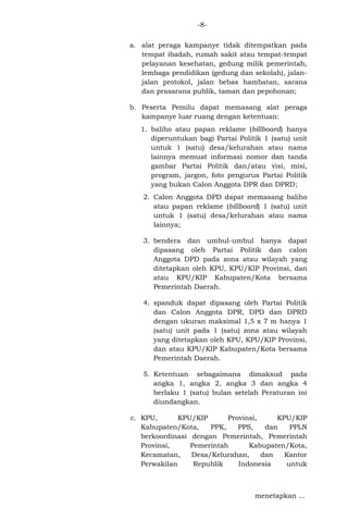 -8a. alat peraga kampanye tidak ditempatkan pada
tempat ibadah, rumah sakit atau tempat-tempat
pelayanan kesehatan, gedung milik pemerintah,
lembaga pendidikan (gedung dan sekolah), jalanjalan protokol, jalan bebas hambatan, sarana
dan prasarana publik, taman dan pepohonan;
b. Peserta Pemilu dapat memasang alat peraga
kampanye luar ruang dengan ketentuan:
1. baliho atau papan reklame (billboard) hanya
diperuntukan bagi Partai Politik 1 (satu) unit
untuk 1 (satu) desa/kelurahan atau nama
lainnya memuat informasi nomor dan tanda
gambar Partai Politik dan/atau visi, misi,
program, jargon, foto pengurus Partai Politik
yang bukan Calon Anggota DPR dan DPRD;
2. Calon Anggota DPD dapat memasang baliho
atau papan reklame (billboard) 1 (satu) unit
untuk 1 (satu) desa/kelurahan atau nama
lainnya;
3. bendera dan umbul-umbul hanya dapat
dipasang oleh Partai Politik dan calon
Anggota DPD pada zona atau wilayah yang
ditetapkan oleh KPU, KPU/KIP Provinsi, dan
atau KPU/KIP Kabupaten/Kota bersama
Pemerintah Daerah.
4. spanduk dapat dipasang oleh Partai Politik
dan Calon Anggota DPR, DPD dan DPRD
dengan ukuran maksimal 1,5 x 7 m hanya 1
(satu) unit pada 1 (satu) zona atau wilayah
yang ditetapkan oleh KPU, KPU/KIP Provinsi,
dan atau KPU/KIP Kabupaten/Kota bersama
Pemerintah Daerah.
5. Ketentuan sebagaimana dimaksud pada
angka 1, angka 2, angka 3 dan angka 4
berlaku 1 (satu) bulan setelah Peraturan ini
diundangkan.
c. KPU,
KPU/KIP
Provinsi,
KPU/KIP
Kabupaten/Kota,
PPK,
PPS,
dan
PPLN
berkoordinasi dengan Pemerintah, Pemerintah
Provinsi,
Pemerintah
Kabupaten/Kota,
Kecamatan,
Desa/Kelurahan,
dan
Kantor
Perwakilan
Republik
Indonesia
untuk

menetapkan ...

 