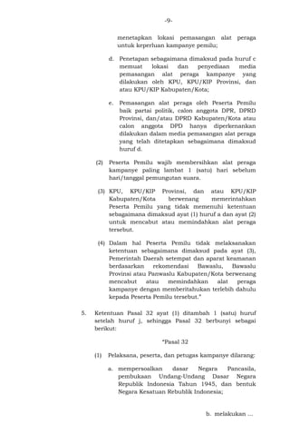 -9menetapkan lokasi pemasangan alat
untuk keperluan kampanye pemilu;

peraga

d. Penetapan sebagaimana dimaksud pada huruf c
memuat
lokasi
dan
penyediaan
media
pemasangan alat peraga kampanye yang
dilakukan oleh KPU, KPU/KIP Provinsi, dan
atau KPU/KIP Kabupaten/Kota;
e.

(2)

Pemasangan alat peraga oleh Peserta Pemilu
baik partai politik, calon anggota DPR, DPRD
Provinsi, dan/atau DPRD Kabupaten/Kota atau
calon anggota DPD hanya diperkenankan
dilakukan dalam media pemasangan alat peraga
yang telah ditetapkan sebagaimana dimaksud
huruf d.

Peserta Pemilu wajib membersihkan alat peraga
kampanye paling lambat 1 (satu) hari sebelum
hari/tanggal pemungutan suara.

(3) KPU, KPU/KIP Provinsi, dan atau KPU/KIP
Kabupaten/Kota
berwenang
memerintahkan
Peserta Pemilu yang tidak memenuhi ketentuan
sebagaimana dimaksud ayat (1) huruf a dan ayat (2)
untuk mencabut atau memindahkan alat peraga
tersebut.
(4) Dalam hal Peserta Pemilu tidak melaksanakan
ketentuan sebagaimana dimaksud pada ayat (3),
Pemerintah Daerah setempat dan aparat keamanan
berdasarkan
rekomendasi
Bawaslu,
Bawaslu
Provinsi atau Panwaslu Kabupaten/Kota berwenang
mencabut
atau
memindahkan
alat
peraga
kampanye dengan memberitahukan terlebih dahulu
kepada Peserta Pemilu tersebut.”
5.

Ketentuan Pasal 32 ayat (1) ditambah 1 (satu) huruf
setelah huruf j, sehingga Pasal 32 berbunyi sebagai
berikut:
“Pasal 32
(1)

Pelaksana, peserta, dan petugas kampanye dilarang:
a. mempersoalkan
dasar
Negara
Pancasila,
pembukaan Undang-Undang Dasar Negara
Republik Indonesia Tahun 1945, dan bentuk
Negara Kesatuan Rebublik Indonesia;

b. melakukan ...

 