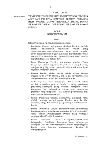 -3MEMUTUSKAN:
Menetapkan: PERATURAN KOMISI PEMILIHAN UMUM TENTANG PEDOMAN
AUDIT LAPORAN DANA KAMPANYE PESERTA PEMILIHAN
UMUM ANGGOTA DEWAN PERWAKILAN RAKYAT, DEWAN
PERWAKILAN DAERAH DAN DEWAN PERWAKILAN RAKYAT
DAERAH.
BAB I
KETENTUAN UMUM
Pasal 1
Dalam Peraturan ini, yang dimaksud dengan:
1. Pemilihan Umum, selanjutnya disebut Pemilu, adalah
sarana
pelaksanaan
kedaulatan
rakyat
yang
diselenggarakan secara langsung, umum, bebas, rahasia,
jujur, dan adil dalam Negara Kesatuan Republik Indonesia
berdasarkan Pancasila dan Undang-Undang Dasar Negara
Republik Indonesia Tahun 1945.
2. Dana Kampanye Pemilu, selanjutnya disebut Dana
Kampanye, adalah sejumlah biaya berupa uang, barang,
dan jasa yang digunakan peserta Pemilu untuk membiayai
kegiatan kampanye Pemilu.
3. Peserta Pemilu adalah partai politik untuk Pemilu
anggota DPR, DPRD provinsi, dan DPRD kabupaten/kota
dan perseorangan untuk Pemilu anggota DPD.
4. Audit Laporan Dana Kampanye adalah audit untuk
menilai kepatuhan peserta Pemilu terhadap peraturan
perundang-undangan yang berlaku mengenai dana
kampanye dan melaporkan temuan atas penerapan
prosedur yang disepakati atas laporan penerimaan dan
pengeluaran Dana Kampanye.
5. Komisi Pemilihan Umum, selanjutnya disingkat KPU,
adalah lembaga penyelenggara Pemilu yang bersifat
nasional, tetap, dan mandiri yang bertugas melaksanakan
Pemilu.
6. Komisi Pemilihan Umum Provinsi/Komisi Independen
Pemilihan Aceh, selanjutnya disingkat KPU Provinsi/KIP
Aceh, adalah Penyelenggara Pemilu yang bertugas
melaksanakan Pemilu di provinsi.
7. Komisi
Pemilihan
Umum
Kabupaten/Kota/Komisi
Independen Pemilihan Kabupaten/Kota, selanjutnya
disingkat KPU/KIP Kabupaten/Kota, adalah Penyelenggara
Pemilu
yang
bertugas
melaksanakan
Pemilu
di
kabupaten/kota.
8. Kantor ...

 
