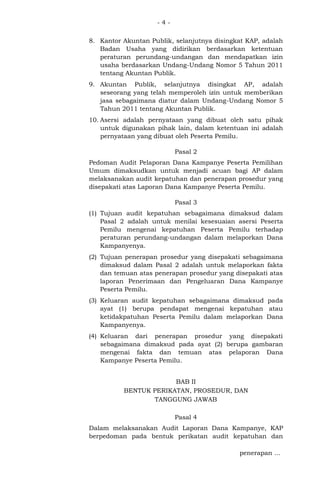 -48. Kantor Akuntan Publik, selanjutnya disingkat KAP, adalah
Badan Usaha yang didirikan berdasarkan ketentuan
peraturan perundang-undangan dan mendapatkan izin
usaha berdasarkan Undang-Undang Nomor 5 Tahun 2011
tentang Akuntan Publik.
9. Akuntan Publik, selanjutnya disingkat AP, adalah
seseorang yang telah memperoleh izin untuk memberikan
jasa sebagaimana diatur dalam Undang-Undang Nomor 5
Tahun 2011 tentang Akuntan Publik.
10. Asersi adalah pernyataan yang dibuat oleh satu pihak
untuk digunakan pihak lain, dalam ketentuan ini adalah
pernyataan yang dibuat oleh Peserta Pemilu.
Pasal 2
Pedoman Audit Pelaporan Dana Kampanye Peserta Pemilihan
Umum dimaksudkan untuk menjadi acuan bagi AP dalam
melaksanakan audit kepatuhan dan penerapan prosedur yang
disepakati atas Laporan Dana Kampanye Peserta Pemilu.
Pasal 3
(1) Tujuan audit kepatuhan sebagaimana dimaksud dalam
Pasal 2 adalah untuk menilai kesesuaian asersi Peserta
Pemilu mengenai kepatuhan Peserta Pemilu terhadap
peraturan perundang-undangan dalam melaporkan Dana
Kampanyenya.
(2) Tujuan penerapan prosedur yang disepakati sebagaimana
dimaksud dalam Pasal 2 adalah untuk melaporkan fakta
dan temuan atas penerapan prosedur yang disepakati atas
laporan Penerimaan dan Pengeluaran Dana Kampanye
Peserta Pemilu.
(3) Keluaran audit kepatuhan sebagaimana dimaksud pada
ayat (1) berupa pendapat mengenai kepatuhan atau
ketidakpatuhan Peserta Pemilu dalam melaporkan Dana
Kampanyenya.
(4) Keluaran dari penerapan prosedur yang disepakati
sebagaimana dimaksud pada ayat (2) berupa gambaran
mengenai fakta dan temuan atas pelaporan Dana
Kampanye Peserta Pemilu.
BAB II
BENTUK PERIKATAN, PROSEDUR, DAN
TANGGUNG JAWAB
Pasal 4
Dalam melaksanakan Audit Laporan Dana Kampanye, KAP
berpedoman pada bentuk perikatan audit kepatuhan dan
penerapan ...

 