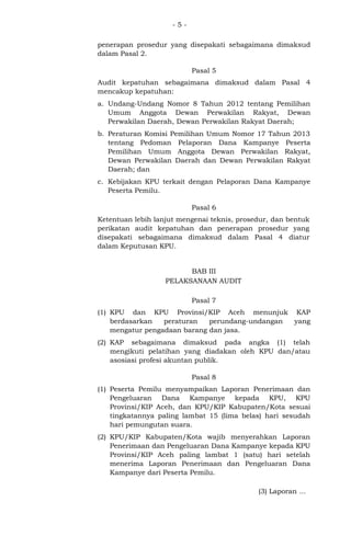 -5penerapan prosedur yang disepakati sebagaimana dimaksud
dalam Pasal 2.
Pasal 5
Audit kepatuhan sebagaimana dimaksud dalam Pasal 4
mencakup kepatuhan:
a. Undang-Undang Nomor 8 Tahun 2012 tentang Pemilihan
Umum Anggota Dewan Perwakilan Rakyat, Dewan
Perwakilan Daerah, Dewan Perwakilan Rakyat Daerah;
b. Peraturan Komisi Pemilihan Umum Nomor 17 Tahun 2013
tentang Pedoman Pelaporan Dana Kampanye Peserta
Pemilihan Umum Anggota Dewan Perwakilan Rakyat,
Dewan Perwakilan Daerah dan Dewan Perwakilan Rakyat
Daerah; dan
c. Kebijakan KPU terkait dengan Pelaporan Dana Kampanye
Peserta Pemilu.
Pasal 6
Ketentuan lebih lanjut mengenai teknis, prosedur, dan bentuk
perikatan audit kepatuhan dan penerapan prosedur yang
disepakati sebagaimana dimaksud dalam Pasal 4 diatur
dalam Keputusan KPU.
BAB III
PELAKSANAAN AUDIT
Pasal 7
(1) KPU dan KPU Provinsi/KIP Aceh menunjuk KAP
berdasarkan
peraturan
perundang-undangan
yang
mengatur pengadaan barang dan jasa.
(2) KAP sebagaimana dimaksud pada angka (1) telah
mengikuti pelatihan yang diadakan oleh KPU dan/atau
asosiasi profesi akuntan publik.
Pasal 8
(1) Peserta Pemilu menyampaikan Laporan Penerimaan dan
Pengeluaran Dana Kampanye kepada KPU, KPU
Provinsi/KIP Aceh, dan KPU/KIP Kabupaten/Kota sesuai
tingkatannya paling lambat 15 (lima belas) hari sesudah
hari pemungutan suara.
(2) KPU/KIP Kabupaten/Kota wajib menyerahkan Laporan
Penerimaan dan Pengeluaran Dana Kampanye kepada KPU
Provinsi/KIP Aceh paling lambat 1 (satu) hari setelah
menerima Laporan Penerimaan dan Pengeluaran Dana
Kampanye dari Peserta Pemilu.
(3) Laporan ...

 