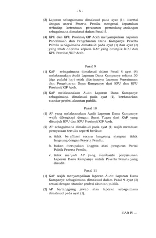 -6(3) Laporan sebagaimana dimaksud pada ayat (1), disertai
dengan asersi Peserta Pemilu mengenai kepatuhan
terhadap ketentuan peraturan perundang-undangan
sebagaimana dimaksud dalam Pasal 5.
(4) KPU dan KPU Provinsi/KIP Aceh menyampaikan Laporan
Penerimaan dan Pengeluaran Dana Kampanye Peserta
Pemilu sebagaimana dimaksud pada ayat (1) dan ayat (2)
yang telah diterima kepada KAP yang ditunjuk KPU dan
KPU Provinsi/KIP Aceh.

Pasal 9
(1) KAP
sebagaimana dimaksud dalam Pasal 8 ayat (4)
melaksanakan Audit Laporan Dana Kampanye selama 30
(tiga puluh) hari sejak diterimanya Laporan Penerimaan
dan Pengeluaran Dana Kampanye dari KPU dan KPU
Provinsi/KIP Aceh.
(2) KAP melaksanakan Audit Laporan
sebagaimana dimaksud pada ayat
standar profesi akuntan publik.

Dana Kampanye
(1), berdasarkan

Pasal 10
(1) AP yang melaksanakan Audit Laporan Dana Kampanye
wajib dilengkapi dengan Surat Tugas dari KAP yang
ditunjuk KPU dan KPU Provinsi/KIP Aceh.
(2) AP sebagaimana dimaksud pada ayat (1) wajib membuat
pernyataan tertulis seperti berikut:
a. tidak berafiliasi secara langsung
langsung dengan Peserta Pemilu;

ataupun

tidak

b. bukan merupakan anggota atau pengurus Partai
Politik Peserta Pemilu;
c. tidak menjadi AP yang membantu penyusunan
Laporan Dana Kampanye untuk Peserta Pemilu yang
diaudit.
Pasal 11
(1) KAP wajib menyampaikan laporan Audit Laporan Dana
Kampanye sebagaimana dimaksud dalam Pasal 9 ayat (2)
sesuai dengan standar profesi akuntan publik.
(2) AP bertanggung jawab
dimaksud pada ayat (1).

atas

laporan

sebagaimana

BAB IV ...

 