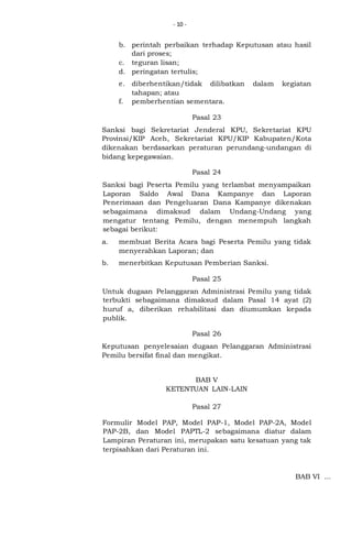 - 10 -

b. perintah perbaikan terhadap Keputusan atau hasil
dari proses;
c. teguran lisan;
d. peringatan tertulis;
e. diberhentikan/tidak dilibatkan
tahapan; atau
f. pemberhentian sementara.

dalam

kegiatan

Pasal 23
Sanksi bagi Sekretariat Jenderal KPU, Sekretariat KPU
Provinsi/KIP Aceh, Sekretariat KPU/KIP Kabupaten/Kota
dikenakan berdasarkan peraturan perundang-undangan di
bidang kepegawaian.
Pasal 24
Sanksi bagi Peserta Pemilu yang terlambat menyampaikan
Laporan Saldo Awal Dana Kampanye dan Laporan
Penerimaan dan Pengeluaran Dana Kampanye dikenakan
sebagaimana dimaksud dalam Undang-Undang yang
mengatur tentang Pemilu, dengan menempuh langkah
sebagai berikut:
a.

membuat Berita Acara bagi Peserta Pemilu yang tidak
menyerahkan Laporan; dan

b.

menerbitkan Keputusan Pemberian Sanksi.
Pasal 25

Untuk dugaan Pelanggaran Administrasi Pemilu yang tidak
terbukti sebagaimana dimaksud dalam Pasal 14 ayat (2)
huruf a, diberikan rehabilitasi dan diumumkan kepada
publik.
Pasal 26
Keputusan penyelesaian dugaan Pelanggaran Administrasi
Pemilu bersifat final dan mengikat.
BAB V
KETENTUAN LAIN-LAIN
Pasal 27
Formulir Model PAP, Model PAP-1, Model PAP-2A, Model
PAP-2B, dan Model PAPTL-2 sebagaimana diatur dalam
Lampiran Peraturan ini, merupakan satu kesatuan yang tak
terpisahkan dari Peraturan ini.

BAB VI ...

 