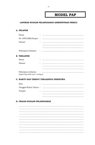 -2-

MODEL PAP
LAPORAN DUGAAN PELANGGARAN ADMINISTRASI PEMILU

A. PELAPOR
Nama

:

.....................................................................

No. KTP/SIM/Paspor :

.....................................................................

Alamat

:

.....................................................................
.....................................................................
.....................................................................

Pekerjaan/Jabatan

:

.....................................................................

Nama

:

.....................................................................

Alamat

:

.....................................................................
.....................................................................
.....................................................................

Pekerjaan/Jabatan

:

.....................................................................

B. TERLAPOR

[Dapat Diisi lebih dari 1 terlapor]

C. WAKTU DAN TEMPAT TERJADINYA PERISTIWA
Hari

:

.....................................................................

Tanggal-Bulan-Tahun :

.....................................................................

Tempat

.....................................................................
.....................................................................
.....................................................................

:

D. URAIAN DUGAAN PELANGGARAN
............................................................................................................
............................................................................................................
............................................................................................................
............................................................................................................
............................................................................................................
............................................................................................................
............................................................................................................
............................................................................................................
............................................................................................................
............................................................................................................
............................................................................................................

 