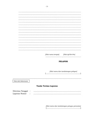 -3-

............................................................................................................
............................................................................................................
............................................................................................................
............................................................................................................
............................................................................................................
............................................................................................................
............................................................................................................
............................................................................................................
............................................................................................................
............................................................................................................
............................................................................................................
............................................................................................................
............................................................................................................
............................................................................................................
............................................................................................................
............................................................................................................
[Diisi nama tempat]

[Diisi tgl-bln-thn]

............................ , ...............................
PELAPOR

[Diisi nama dan tandatangan pelapor]

( ........................................................... )
----------------------------------------------------------------------------------------------Diisi oleh Sekretariat

Tanda Terima Laporan
Diterima Tanggal
Laporan Nomor

:
:

..................................................................................
..................................................................................

[Diisi nama dan tandatangan petugas pencatan]

( .......................................................... )

 
