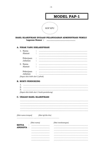 -4-

MODEL PAP-1
KOP KPU

HASIL KLARIFIKASI DUGAAN PELANGGARAN ADMINISTRASI PEMILU
Laporan Nomor : ...........................................

A. PIHAK YANG DIKLARIFIKASI
1. Nama
Alamat

:
:

Pekerjaan
Jabatan
2. Nama
Alamat

:
:
:
:

Pekerjaan
Jabatan

:
:

.............................................................................
.............................................................................
.............................................................................
.............................................................................
.............................................................................
.............................................................................
.............................................................................
.............................................................................
.............................................................................
.............................................................................

[Dapat diisi lebih dari 2 pihak]

B. BUKTI PENDUKUNG
1. .......................................................................................................
2. .......................................................................................................
3. .......................................................................................................
[Dapat diisi lebih dari 3 bukti pendukung]

C. URAIAN HASIL KLARIFIKASI
............................................................................................................
............................................................................................................
............................................................................................................
............................................................................................................
............................................................................................................
[Diisi nama tempat]

[Diisi tgl-bln-thn]

........................... ,......................................
[Diisi nama]

KETUA
:
ANGGOTA :

.............................
.............................
.............................
.............................
.............................
.............................
.............................

[Diisi tandatangan]

......................................................
......................................................
......................................................
......................................................
......................................................
......................................................
......................................................

 
