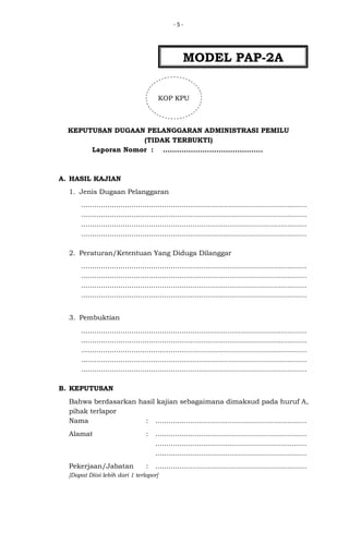 -5-

MODEL PAP-2A
KOP KPU

KEPUTUSAN DUGAAN PELANGGARAN ADMINISTRASI PEMILU
(TIDAK TERBUKTI)
Laporan Nomor : ...........................................

A. HASIL KAJIAN
1. Jenis Dugaan Pelanggaran
.......................................................................................................
.......................................................................................................
.......................................................................................................
.......................................................................................................
2. Peraturan/Ketentuan Yang Diduga Dilanggar
.......................................................................................................
.......................................................................................................
.......................................................................................................
.......................................................................................................
3. Pembuktian
.......................................................................................................
.......................................................................................................
.......................................................................................................
.......................................................................................................
.......................................................................................................
B. KEPUTUSAN
Bahwa berdasarkan hasil kajian sebagaimana dimaksud pada huruf A,
pihak terlapor
Nama
: .....................................................................
Alamat

:

.....................................................................
.....................................................................
.....................................................................

Pekerjaan/Jabatan

:

.....................................................................

[Dapat Diisi lebih dari 1 terlapor]

 