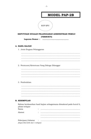 -7-

MODEL PAP-2B
KOP KPU

KEPUTUSAN DUGAAN PELANGGARAN ADMINISTRASI PEMILU
(TERBUKTI)
Laporan Nomor : ...........................................

A. HASIL KAJIAN
1. Jenis Dugaan Pelanggaran
.......................................................................................................
.......................................................................................................
.......................................................................................................
.......................................................................................................
2. Peraturan/Ketentuan Yang Diduga Dilanggar
.......................................................................................................
.......................................................................................................
.......................................................................................................
.......................................................................................................
3. Pembuktian
.......................................................................................................
.......................................................................................................
.......................................................................................................
.......................................................................................................
.......................................................................................................
B. KESIMPULAN
Bahwa berdasarkan hasil kajian sebagaimana dimaksud pada huruf A,
pihak terlapor
Nama
: .....................................................................
Alamat

:

.....................................................................
.....................................................................
.....................................................................

Pekerjaan/Jabatan

:

.....................................................................

[Dapat Diisi lebih dari 1 terlapor]

 