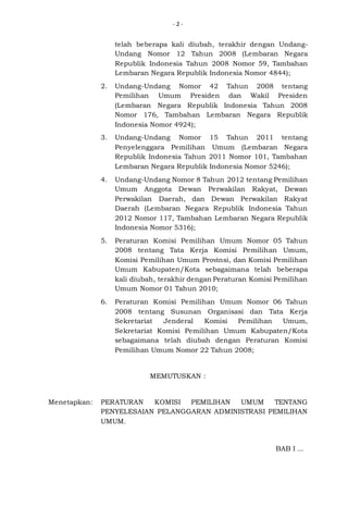-2-

telah beberapa kali diubah, terakhir dengan UndangUndang Nomor 12 Tahun 2008 (Lembaran Negara
Republik Indonesia Tahun 2008 Nomor 59, Tambahan
Lembaran Negara Republik Indonesia Nomor 4844);
2.

Undang-Undang Nomor 42 Tahun 2008 tentang
Pemilihan Umum Presiden dan Wakil Presiden
(Lembaran Negara Republik Indonesia Tahun 2008
Nomor 176, Tambahan Lembaran Negara Republik
Indonesia Nomor 4924);

3.

Undang-Undang Nomor 15 Tahun 2011 tentang
Penyelenggara Pemilihan Umum (Lembaran Negara
Republik Indonesia Tahun 2011 Nomor 101, Tambahan
Lembaran Negara Republik Indonesia Nomor 5246);

4.

Undang-Undang Nomor 8 Tahun 2012 tentang Pemilihan
Umum Anggota Dewan Perwakilan Rakyat, Dewan
Perwakilan Daerah, dan Dewan Perwakilan Rakyat
Daerah (Lembaran Negara Republik Indonesia Tahun
2012 Nomor 117, Tambahan Lembaran Negara Republik
Indonesia Nomor 5316);

5.

Peraturan Komisi Pemilihan Umum Nomor 05 Tahun
2008 tentang Tata Kerja Komisi Pemilihan Umum,
Komisi Pemilihan Umum Provinsi, dan Komisi Pemilihan
Umum Kabupaten/Kota sebagaimana telah beberapa
kali diubah, terakhir dengan Peraturan Komisi Pemilihan
Umum Nomor 01 Tahun 2010;

6.

Peraturan Komisi Pemilihan Umum Nomor 06 Tahun
2008 tentang Susunan Organisasi dan Tata Kerja
Sekretariat
Jenderal
Komisi
Pemilihan
Umum,
Sekretariat Komisi Pemilihan Umum Kabupaten/Kota
sebagaimana telah diubah dengan Peraturan Komisi
Pemilihan Umum Nomor 22 Tahun 2008;

MEMUTUSKAN :

Menetapkan:

PERATURAN
KOMISI
PEMILIHAN
UMUM
TENTANG
PENYELESAIAN PELANGGARAN ADMINISTRASI PEMILIHAN
UMUM.

BAB I ...

 