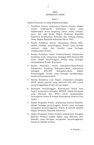 -3-

BAB I
KETENTUAN UMUM
Pasal 1
Dalam Peraturan ini yang dimaksud dengan:
1.

Pemilihan Umum, selanjutnya disebut Pemilu, adalah
sarana
pelaksanaan
kedaulatan
rakyat
yang
dilaksanakan secara langsung, umum, bebas, rahasia,
jujur, dan adil dalam Negara Kesatuan Republik
Indonesia berdasarkan Pancasila dan Undang-Undang
Dasar Negara Republik Indonesia Tahun 1945.

2.

Komisi Pemilihan Umum, selanjutnya disebut KPU,
adalah lembaga penyelenggara Pemilu yang bersifat
nasional,
tetap,
dan
mandiri
yang
bertugas
melaksanakan Pemilu.

3.

Komisi Pemilihan Umum Provinsi/Komisi Independen
Pemilihan Aceh, selanjutnya disingkat KPU Provinsi/KIP
Aceh, adalah Penyelenggara Pemilu yang bertugas
melaksanakan Pemilu di provinsi.

4.

Komisi Pemilihan Umum Kabupaten/Kota/Komisi
Independen Pemilihan Kabupaten/Kota, selanjutnya
disingkat
KPU/KIP
Kabupaten/Kota,
adalah
Penyelenggara Pemilu yang bertugas melaksanakan
Pemilu di kabupaten/kota.

5.

Panitia Pemilihan Luar Negeri, selanjutnya disingkat
PPLN, adalah panitia yang dibentuk oleh KPU untuk
menyelenggarakan Pemilu di luar negeri.

6.

Kelompok Penyelenggara Pemungutan Suara Luar
Negeri, selanjutnya disingkat KPPSLN, adalah kelompok
yang dibentuk oleh PPLN untuk melaksanakan
Pemungutan Suara di tempat Pemungutan Suara di luar
negeri.

7.

Badan Pengawas Pemilu, selanjutnya disebut Bawaslu,
adalah lembaga penyelenggara Pemilu yang bertugas
mengawasi penyelenggaraan Pemilu di seluruh wilayah
Negara Kesatuan Republik Indonesia.

8.

Badan Pengawas Pemilu Provinsi, selanjutnya disingkat
Bawaslu Provinsi, adalah badan yang dibentuk oleh
Bawaslu yang bertugas mengawasi penyelenggaraan
Pemilu di wilayah provinsi.

9. Panitia ...

 