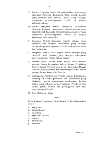 -4-

9.

Panitia Pengawas Pemilu Kabupaten/Kota, selanjutnya
disingkat Panwaslu Kabupaten/Kota, adalah panitia
yang dibentuk oleh Bawaslu Provinsi yang bertugas
mengawasi
penyelenggaraan
Pemilu
di
wilayah
kabupaten/kota.

10. Panitia Pengawas Pemilu Kecamatan, selanjutnya
disingkat Panwaslu Kecamatan, adalah panitia yang
dibentuk oleh Panwaslu Kabupaten/Kota yang bertugas
mengawasi
penyelenggaraan
Pemilu
di
wilayah
kecamatan atau nama lain.
11. Pengawas Pemilu Lapangan adalah petugas yang
dibentuk oleh Panwaslu Kecamatan yang bertugas
mengawasi penyelenggaraan Pemilu di desa atau nama
lain/kelurahan.
12. Pengawas Pemilu Luar Negeri adalah Petugas yang
dibentuk oleh Bawaslu yang bertugas mengawasi
penyelenggaraan Pemilu di luar negeri.
13. Peserta Pemilu adalah Partai Politik untuk Pemilu
anggota Dewan Perwakilan Rakyat, Dewan Perwakilan
Rakyat Daerah Provinsi, dan Dewan Perwakilan Rakyat
Daerah Kabupaten/Kota dan perseorangan untuk Pemilu
anggota Dewan Perwakilan Daerah.
14. Pelanggaran Administrasi Pemilu adalah pelanggaran
terhadap tata cara, prosedur, dan mekanisme yang
berkaitan dengan administrasi pelaksanaan Pemilu
dalam setiap tahapan penyelenggaraan Pemilu di luar
tindak pidana Pemilu dan pelanggaran kode etik
penyelenggara Pemilu.
15. Hari adalah hari kerja.
Pasal 2
Penyelesaian Pelanggaran Administrasi Pemilu berdasarkan
asas :
a.
b.
c.
d.
e.
f.
g.

kejujuran;
keterbukaan;
keadilan;
kepastian hukum;
mandiri;
efektif; dan
efisiensi.

Pasal 3 ...

 
