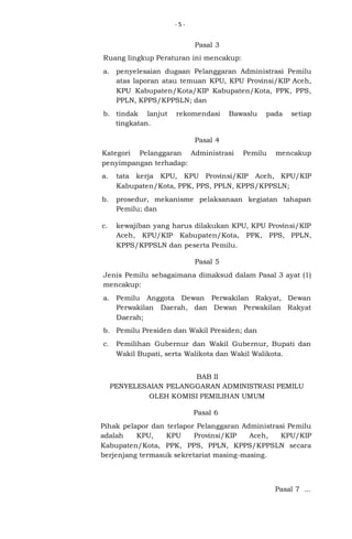 -5-

Pasal 3
Ruang lingkup Peraturan ini mencakup:
a. penyelesaian dugaan Pelanggaran Administrasi Pemilu
atas laporan atau temuan KPU, KPU Provinsi/KIP Aceh,
KPU Kabupaten/Kota/KIP Kabupaten/Kota, PPK, PPS,
PPLN, KPPS/KPPSLN; dan
b. tindak lanjut
tingkatan.

rekomendasi

Bawaslu

pada

setiap

Pasal 4
Kategori Pelanggaran Administrasi
penyimpangan terhadap:

Pemilu

mencakup

a.

tata kerja KPU, KPU Provinsi/KIP Aceh, KPU/KIP
Kabupaten/Kota, PPK, PPS, PPLN, KPPS/KPPSLN;

b.

prosedur, mekanisme pelaksanaan kegiatan tahapan
Pemilu; dan

c.

kewajiban yang harus dilakukan KPU, KPU Provinsi/KIP
Aceh, KPU/KIP Kabupaten/Kota, PPK, PPS, PPLN,
KPPS/KPPSLN dan peserta Pemilu.
Pasal 5

Jenis Pemilu sebagaimana dimaksud dalam Pasal 3 ayat (1)
mencakup:
a. Pemilu Anggota Dewan Perwakilan Rakyat, Dewan
Perwakilan Daerah, dan Dewan Perwakilan Rakyat
Daerah;
b. Pemilu Presiden dan Wakil Presiden; dan
c.

Pemilihan Gubernur dan Wakil Gubernur, Bupati dan
Wakil Bupati, serta Walikota dan Wakil Walikota.
BAB II
PENYELESAIAN PELANGGARAN ADMINISTRASI PEMILU
OLEH KOMISI PEMILIHAN UMUM
Pasal 6

Pihak pelapor dan terlapor Pelanggaran Administrasi Pemilu
adalah
KPU,
KPU
Provinsi/KIP
Aceh,
KPU/KIP
Kabupaten/Kota, PPK, PPS, PPLN, KPPS/KPPSLN secara
berjenjang termasuk sekretariat masing-masing.

Pasal 7 ...

 