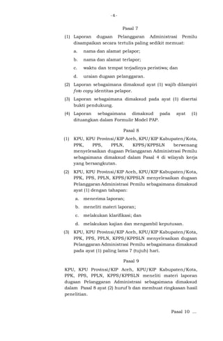 -6-

Pasal 7
(1) Laporan dugaan Pelanggaran Administrasi Pemilu
disampaikan secara tertulis paling sedikit memuat:
a.

nama dan alamat pelapor;

b.

nama dan alamat terlapor;

c.

waktu dan tempat terjadinya peristiwa; dan

d.

uraian dugaan pelanggaran.

(2) Laporan sebagaimana dimaksud ayat (1) wajib dilampiri
foto copy identitas pelapor.
(3) Laporan sebagaimana dimaksud pada ayat (1) disertai
bukti pendukung.
(4) Laporan sebagaimana dimaksud pada
dituangkan dalam Formulir Model PAP.

ayat

(1)

Pasal 8
(1)

KPU, KPU Provinsi/KIP Aceh, KPU/KIP Kabupaten/Kota,
PPK,
PPS,
PPLN,
KPPS/KPPSLN
berwenang
menyelesaikan dugaan Pelanggaran Administrasi Pemilu
sebagaimana dimaksud dalam Pasal 4 di wilayah kerja
yang bersangkutan.

(2)

KPU, KPU Provinsi/KIP Aceh, KPU/KIP Kabupaten/Kota,
PPK, PPS, PPLN, KPPS/KPPSLN menyelesaikan dugaan
Pelanggaran Administrasi Pemilu sebagaimana dimaksud
ayat (1) dengan tahapan:
a. menerima laporan;
b. meneliti materi laporan;
c.

melakukan klarifikasi; dan

d. melakukan kajian dan mengambil keputusan.
(3)

KPU, KPU Provinsi/KIP Aceh, KPU/KIP Kabupaten/Kota,
PPK, PPS, PPLN, KPPS/KPPSLN menyelesaikan dugaan
Pelanggaran Administrasi Pemilu sebagaimana dimaksud
pada ayat (1) paling lama 7 (tujuh) hari.
Pasal 9

KPU, KPU Provinsi/KIP Aceh, KPU/KIP Kabupaten/Kota,
PPK, PPS, PPLN, KPPS/KPPSLN meneliti materi laporan
dugaan Pelanggaran Administrasi sebagaimana dimaksud
dalam Pasal 8 ayat (2) huruf b dan membuat ringkasan hasil
penelitian.

Pasal 10 ...

 
