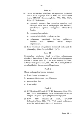 -7-

Pasal 10
(1) Dalam melakukan klarifikasi sebagaimana dimaksud
dalam Pasal 8 ayat (2) huruf c, KPU, KPU Provinsi/KIP
Aceh, KPU/KIP Kabupaten/Kota, PPK, PPS, PPLN,
KPPS/KPPSLN dapat :
a. menggali, mencari, dan menerima masukan dari
berbagai pihak untuk kelengkapan dan kejelasan
pemahaman laporan Pelanggaran Administrasi
Pemilu;
b. memanggil para pihak;
c. meminta bukti-bukti pendukung; dan
d. melakukan
koordinasi
dan/atau
melibatkan
Bawaslu
atau
Panwaslu
sesuai
dengan
tingkatannya.
(2) Hasil klarifikasi sebagaimana dimaksud pada ayat (1)
dituangkan dalam Formulir Model PAP-1.
Pasal 11
Berdasarkan ringkasan hasil penelitian sebagaimana
dimaksud dalam Pasal 9 dan hasil klarifikasi sebagaimana
dimaksud dalam Pasal 10, KPU, KPU Provinsi/KIP Aceh,
KPU/KIP Kabupaten/Kota, PPK, PPS, PPLN, KPPS/KPPSLN
membuat kajian dan mengambil keputusan.
Pasal 12
Materi kajian paling kurang memuat:
a. jenis dugaan pelanggaran;
b. peraturan/ketentuan yang dilanggar;
c. pembuktian; dan
d. jenis sanksi.
Pasal 13
(1) KPU Provinsi/KIP Aceh, KPU/KIP Kabupaten/Kota, PPK,
PPS, PPLN, KPPS/KPPSLN dapat melakukan konsultasi
dengan KPU pada 1 (satu) tingkat di atasnya; dan
(2) KPU,
KPU
Provinsi/KIP
Aceh,
KPU/KIP
Kabupaten/Kota, PPK, PPS, PPLN, dapat melakukan
supervisi pada 1 (satu) tingkat di bawahnya.

Pasal 14 ...

 