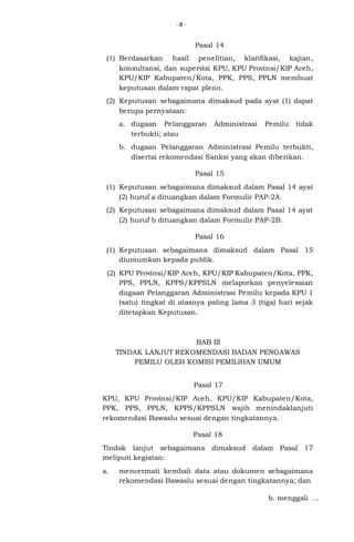 -8-

Pasal 14
(1) Berdasarkan hasil penelitian, klarifikasi, kajian,
konsultansi, dan supervisi KPU, KPU Provinsi/KIP Aceh,
KPU/KIP Kabupaten/Kota, PPK, PPS, PPLN membuat
keputusan dalam rapat pleno.
(2) Keputusan sebagaimana dimaksud pada ayat (1) dapat
berupa pernyataan:
a. dugaan Pelanggaran
terbukti; atau

Administrasi

Pemilu

tidak

b. dugaan Pelanggaran Administrasi Pemilu terbukti,
disertai rekomendasi Sanksi yang akan diberikan.
Pasal 15
(1) Keputusan sebagaimana dimaksud dalam Pasal 14 ayat
(2) huruf a dituangkan dalam Formulir PAP-2A.
(2) Keputusan sebagaimana dimaksud dalam Pasal 14 ayat
(2) huruf b dituangkan dalam Formulir PAP-2B.
Pasal 16
(1) Keputusan sebagaimana dimaksud dalam Pasal 15
diumumkan kepada publik.
(2) KPU Provinsi/KIP Aceh, KPU/KIP Kabupaten/Kota, PPK,
PPS, PPLN, KPPS/KPPSLN melaporkan penyelesaian
dugaan Pelanggaran Administrasi Pemilu kepada KPU 1
(satu) tingkat di atasnya paling lama 3 (tiga) hari sejak
ditetapkan Keputusan.

BAB III
TINDAK LANJUT REKOMENDASI BADAN PENGAWAS
PEMILU OLEH KOMISI PEMILIHAN UMUM
Pasal 17
KPU, KPU Provinsi/KIP Aceh, KPU/KIP Kabupaten/Kota,
PPK, PPS, PPLN, KPPS/KPPSLN wajib menindaklanjuti
rekomendasi Bawaslu sesuai dengan tingkatannya.
Pasal 18
Tindak lanjut sebagaimana dimaksud
meliputi kegiatan:
a.

dalam Pasal 17

mencermati kembali data atau dokumen sebagaimana
rekomendasi Bawaslu sesuai dengan tingkatannya; dan
b. menggali ...

 