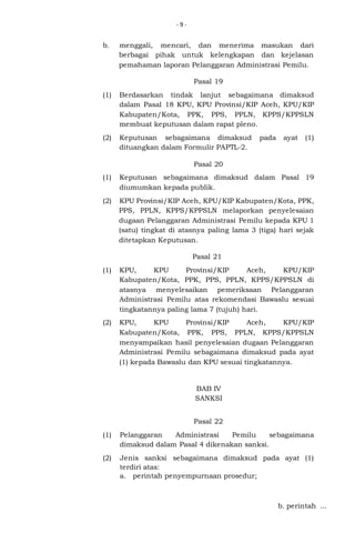 -9-

b.

menggali, mencari, dan menerima masukan dari
berbagai pihak untuk kelengkapan dan kejelasan
pemahaman laporan Pelanggaran Administrasi Pemilu.
Pasal 19

(1)

Berdasarkan tindak lanjut sebagaimana dimaksud
dalam Pasal 18 KPU, KPU Provinsi/KIP Aceh, KPU/KIP
Kabupaten/Kota, PPK, PPS, PPLN, KPPS/KPPSLN
membuat keputusan dalam rapat pleno.

(2)

Keputusan sebagaimana dimaksud
dituangkan dalam Formulir PAPTL-2.

pada

ayat

(1)

Pasal 20
(1)

Keputusan sebagaimana dimaksud dalam Pasal 19
diumumkan kepada publik.

(2)

KPU Provinsi/KIP Aceh, KPU/KIP Kabupaten/Kota, PPK,
PPS, PPLN, KPPS/KPPSLN melaporkan penyelesaian
dugaan Pelanggaran Administrasi Pemilu kepada KPU 1
(satu) tingkat di atasnya paling lama 3 (tiga) hari sejak
ditetapkan Keputusan.
Pasal 21

(1)

KPU,
KPU
Provinsi/KIP
Aceh,
KPU/KIP
Kabupaten/Kota, PPK, PPS, PPLN, KPPS/KPPSLN di
atasnya menyelesaikan pemeriksaan Pelanggaran
Administrasi Pemilu atas rekomendasi Bawaslu sesuai
tingkatannya paling lama 7 (tujuh) hari.

(2)

KPU,
KPU
Provinsi/KIP
Aceh,
KPU/KIP
Kabupaten/Kota, PPK, PPS, PPLN, KPPS/KPPSLN
menyampaikan hasil penyelesaian dugaan Pelanggaran
Administrasi Pemilu sebagaimana dimaksud pada ayat
(1) kepada Bawaslu dan KPU sesuai tingkatannya.

BAB IV
SANKSI
Pasal 22
(1)

Pelanggaran
Administrasi
Pemilu
sebagaimana
dimaksud dalam Pasal 4 dikenakan sanksi.

(2)

Jenis sanksi sebagaimana dimaksud pada ayat (1)
terdiri atas:
a. perintah penyempurnaan prosedur;

b. perintah ...

 