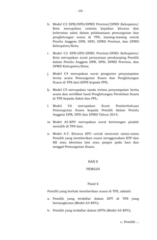 -10-

h. Model C2 DPR/DPD/DPRD Provinsi/DPRD Kabupaten/
Kota merupakan catatan kejadian khusus dan
keberatan saksi dalam pelaksanaan pemungutan dan
penghitungan suara di TPS, masing-masing untuk
Pemilu Anggota DPR, DPD, DPRD Provinsi, dan DPRD
Kabupaten/Kota;
i.

Model C3 DPR-DPD-DPRD Provinsi-DPRD Kabupaten/
Kota merupakan surat pernyataan pendamping Pemilih
dalam Pemilu Anggota DPR, DPD, DPRD Provinsi, dan
DPRD Kabupaten/Kota;

j.

Model C4 merupakan surat pengantar penyampaian
berita acara Pemungutan Suara dan Penghitungan
Suara di TPS dari KPPS kepada PPS;

k. Model C5 merupakan tanda terima penyampaian berita
acara dan sertifikat hasil Penghitungan Perolehan Suara
di TPS kepada Saksi dan PPL;
l.

Model
C6
merupakan
Surat
Pemberitahuan
Pemungutan Suara kepada Pemilih dalam Pemilu
Anggota DPR, DPD dan DPRD Tahun 2014;

m. Model A5-KPU merupakan surat keterangan pindah
memilih di TPS lain;
n. Model A.T. Khusus KPU untuk mencatat nama-nama
Pemilih yang memberikan suara menggunakan KTP dan
KK atau identitas lain atau paspor pada hari dan
tanggal Pemungutan Suara.

BAB II
PEMILIH

Pasal 6
Pemilih yang berhak memberikan suara di TPS, adalah:
a. Pemilih yang terdaftar dalam
bersangkutan (Model A3-KPU);

DPT

di

TPS

yang

b. Pemilih yang terdaftar dalam DPTb (Model A4-KPU);

c. Pemilih ...

 
