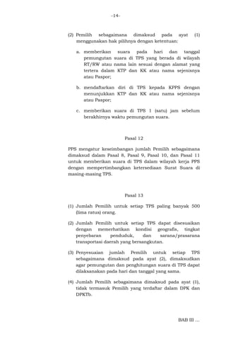 -14-

(2) Pemilih sebagaimana dimaksud pada ayat
menggunakan hak pilihnya dengan ketentuan:

(1)

a. memberikan suara pada hari dan tanggal
pemungutan suara di TPS yang berada di wilayah
RT/RW atau nama lain sesuai dengan alamat yang
tertera dalam KTP dan KK atau nama sejenisnya
atau Paspor;
b. mendaftarkan diri di TPS kepada KPPS dengan
menunjukkan KTP dan KK atau nama sejenisnya
atau Paspor;
c. memberikan suara di TPS 1 (satu) jam sebelum
berakhirnya waktu pemungutan suara.

Pasal 12
PPS mengatur keseimbangan jumlah Pemilih sebagaimana
dimaksud dalam Pasal 8, Pasal 9, Pasal 10, dan Pasal 11
untuk memberikan suara di TPS dalam wilayah kerja PPS
dengan mempertimbangkan ketersediaan Surat Suara di
masing-masing TPS.

Pasal 13
(1) Jumlah Pemilih untuk setiap TPS paling banyak 500
(lima ratus) orang.
(2) Jumlah Pemilih untuk setiap TPS dapat disesuaikan
dengan memerhatikan kondisi geografis, tingkat
penyebaran
penduduk,
dan
sarana/prasarana
transportasi daerah yang bersangkutan.
(3) Penyesuaian jumlah Pemilih untuk setiap TPS
sebagaimana dimaksud pada ayat (2), dimaksudkan
agar pemungutan dan penghitungan suara di TPS dapat
dilaksanakan pada hari dan tanggal yang sama.
(4) Jumlah Pemilih sebagaimana dimaksud pada ayat (1),
tidak termasuk Pemilih yang terdaftar dalam DPK dan
DPKTb.

BAB III ...

 