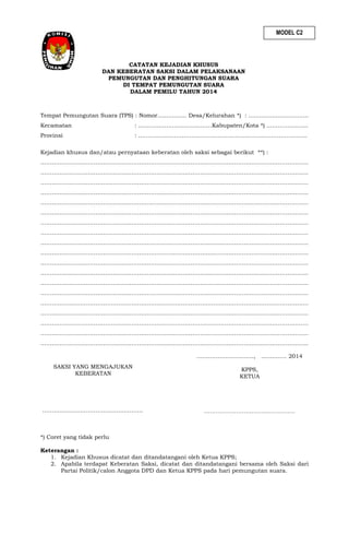 MODEL C2

CATATAN KEJADIAN KHUSUS
DAN KEBERATAN SAKSI DALAM PELAKSANAAN
PEMUNGUTAN DAN PENGHITUNGAN SUARA
DI TEMPAT PEMUNGUTAN SUARA
DALAM PEMILU TAHUN 2014

Tempat Pemungutan Suara (TPS) : Nomor................ Desa/Kelurahan *) : .................................
Kecamatan

: ......……………………………Kabupaten/Kota *) ..………………..

Provinsi

: ..……………………………………………………………………………

Kejadian khusus dan/atau pernyataan keberatan oleh saksi sebagai berikut **) :
……………………………………………………………………………………………………………………………
……………………………………………………………………………………………………………………………
……………………………………………………………………………………………………………………………
……………………………………………………………………………………………………………………………
……………………………………………………………………………………………………………………………
……………………………………………………………………………………………………………………………
……………………………………………………………………………………………………………………………
……………………………………………………………………………………………………………………………
……………………………………………………………………………………………………………………………
……………………………………………………………………………………………………………………………
……………………………………………………………………………………………………………………………
……………………………………………………………………………………………………………………………
……………………………………………………………………………………………………………………………
……………………………………………………………………………………………………………………………
……………………………………………………………………………………………………………………………
……………………………………………………………………………………………………………………………
……………………………………………………………………………………………………………………………
……………………………………………………………………………………………………………………………
……………………………………………………………………………………………………………………………
…………………………, .............. 2014
SAKSI YANG MENGAJUKAN
KEBERATAN

……………………………………………..

KPPS,
KETUA

…………………………………………

*) Coret yang tidak perlu
Keterangan :
1. Kejadian Khusus dicatat dan ditandatangani oleh Ketua KPPS;
2. Apabila terdapat Keberatan Saksi, dicatat dan ditandatangani bersama oleh Saksi dari
Partai Politik/calon Anggota DPD dan Ketua KPPS pada hari pemungutan suara.

 