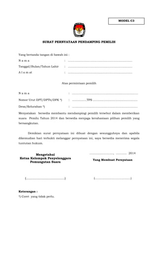 MODEL C3

SURAT PERNYATAAN PENDAMPING PEMILIH

Yang bertanda tangan di bawah ini :
Nama

: …………………………………………………..………

Tanggal/Bulan/Tahun Lahir

: …………………………………………………..………

A l a m at

: ………………………………………………………..…

Atas permintaan pemilih
Nama

: ….…………….....................................................

Nomor Urut DPT/DPTb/DPK *)

: ................TPS .................................................

Desa/Kelurahan *)

: ........................................................................

Menyatakan bersedia membantu mendampingi pemilih tersebut dalam memberikan
suara Pemilu Tahun 2014 dan bersedia menjaga kerahasiaan pilihan pemilih yang
bersangkutan.
Demikian surat pernyataan ini dibuat dengan sesungguhnya dan apabila
dikemudian hari terbukti melanggar pernyataan ini, saya bersedia menerima segala
tuntutan hukum.

Mengetahui
Ketua Kelompok Penyelenggara
Pemungutan Suara

……………………., ............ 2014

(.......................................)

(………………………………..)

Keterangan :
*) Coret yang tidak perlu.

Yang Membuat Pernyataan

 