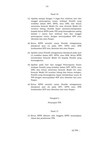-16-

Pasal 16
(1) Apabila sampai dengan 3 (tiga) hari sebelum hari dan
tanggal pemungutan suara, terdapat Pemilih yang
terdaftar dalam DPT, DPTb, atau DPK, dan belum
menerima formulir Model C6, atau formulir Model C6
tersebut hilang, Pemilih dapat meminta/melaporkan
kepada Ketua KPPS pada TPS yang bersangkutan paling
lambat 1 (satu) hari sebelum hari dan tanggal
pemungutan suara, dengan menunjukkan KTP atau
identitas lain atau Paspor.
(2) Ketua KPPS meneliti nama Pemilih sebagaimana
dimaksud ayat (1) pada DPT, DPTb atau DPK
berdasarkan KTP atau identitas lain atau Paspor.
(3) Apabila nama Pemilih sebagaimana dimaksud pada ayat
(1) terdaftar dalam DPT, DPTb, atau DPK, Ketua KPPS
memberikan formulir Model C6 kepada Pemilih yang
bersangkutan.
(4) Apabila pada hari dan tanggal Pemungutan Suara
terdapat Pemilih yang terdaftar dalam DPT, DPTb, atau
DPK, dan belum menerima formulir Model C6, atau
formulir Model C6 tersebut hilang dan belum melapor,
Pemilih yang bersangkutan dapat memberikan suara di
TPS dengan menunjukkan KTP atau identitas lain atau
Paspor.
(5) Ketua KPPS meneliti nama Pemilih sebagaimana
dimaksud ayat (4) pada DPT, DPTb atau DPK
berdasarkan KTP atau Identitas Lain atau Paspor.

Paragraf 2
Penyiapan TPS

Pasal 17
(1) Ketua KPPS dibantu oleh Anggota KPPS menyiapkan
lokasi dan pembuatan TPS.

(2) TPS ...

 