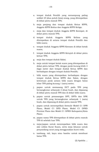 -19-

a. tempat duduk Pemilih yang menampung paling
sedikit 25 (dua puluh lima) orang, yang ditempatkan
di dekat pintu masuk TPS;
b. meja panjang dan tempat duduk Ketua KPPS,
Anggota KPPS Kedua dan Anggota KPPS Ketiga;
c. meja dan tempat duduk Anggota KPPS Keempat, di
dekat pintu masuk TPS;
d. tempat duduk Anggota KPPS Kelima yang
ditempatkan di antara tempat duduk Pemilih dan
bilik suara;
e. tempat duduk Anggota KPPS Keenam di dekat kotak
suara;
f.

tempat duduk Anggota KPPS Ketujuh di dekat pintu
keluar TPS;

g. meja dan tempat duduk Saksi;
h. meja untuk tempat kotak suara yang ditempatkan di
dekat pintu keluar TPS, dengan jarak kurang lebih 3
(tiga) meter dari tempat duduk Ketua KPPS dan
berhadapan dengan tempat duduk Pemilih;
i.

bilik suara yang ditempatkan berhadapan dengan
tempat duduk Ketua KPPS dan Saksi, dengan
ketentuan jarak antara bilik suara dengan batas
lebar TPS paling kurang 1 (satu) meter;

j.

papan untuk memasang DCT pada TPS yang
bersangkutan sebanyak 2 (dua) buah, dan dipasang
di dekat pintu masuk TPS dan di dekat bilik suara;

k. papan untuk pemasangan DPT, DPTb dan DPK
untuk TPS yang bersangkutan sebanyak 1 (satu)
buah, dan dipasang di dekat pintu masuk TPS;
l.

papan untuk menempelkan formulir Model C1 DPR
Plano, Model C1 DPD Plano, Model C1 DPRD
Provinsi Plano dan Model C1 DPRD Kabupaten/Kota
Plano;

m. papan nama TPS ditempatkan di dekat pintu masuk
TPS di sebelah luar TPS;
n. meja/papan untuk menempatkan bilik suara dan
alat coblos Surat Suara, serta meja khusus untuk
penyandang cacat yang menggunakan kursi roda;
o. tambang, tali, kayu atau bambu untuk membuat
batas TPS.
(2) Apabila ...

 