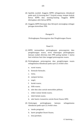 -20-

(2) Apabila jumlah Anggota KPPS sebagaimana dimaksud
pada ayat (1) kurang dari 7 (tujuh) orang, tempat duduk
Ketua KPPS dan masing-masing Anggota KPPS
ditetapkan oleh Ketua KPPS.
(3) Anggota KPPS Keempat dan Ketujuh merangkap sebagai
petugas ketertiban TPS.

Paragraf 3
Perlengkapan Pemungutan dan Penghitungan Suara

Pasal 21
(1) KPPS memastikan perlengkapan pemungutan dan
penghitungan suara, serta dukungan perlengkapan
lainnya sudah diterima dari PPS paling lambat 1 (satu)
hari sebelum hari dan tanggal pemungutan suara.
(2) Perlengkapan pemungutan dan penghitungan suara
sebagaimana dimaksud pada ayat (1) terdiri atas:
a. surat suara;
b. formulir-formulir;
c. tinta;
d. sampul kertas;
e. segel;
f.

kotak suara;

g. bilik suara;
h. alat dan alas untuk mencoblos pilihan;
i.

stiker nomor kotak suara;

j.

label kotak suara;

k. alat bantu tunanetra untuk Surat Suara DPD.
(3) Dukungan
perlengkapan
lainnya
dimaksud pada ayat (1) terdiri atas:

sebagaimana

a. tanda pengenal;
b. karet pengikat Surat Suara;
c. lem/perekat;
d. kantong ...

 