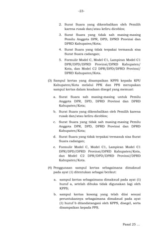 -23-

2. Surat Suara yang dikembalikan oleh Pemilih
karena rusak dan/atau keliru dicoblos;
3. Surat Suara yang tidak sah masing-masing
Pemilu Anggota DPR, DPD, DPRD Provinsi dan
DPRD Kabupaten/Kota;
4. Surat Suara yang tidak terpakai termasuk sisa
Surat Suara cadangan;
5. Formulir Model C, Model C1, Lampiran Model C1
DPR/DPD/DPRD Provinsi/DPRD Kabupaten/
Kota, dan Model C2 DPR/DPD/DPRD Provinsi/
DPRD Kabupaten/Kota.
(3) Sampul kertas yang disampaikan KPPS kepada KPU
Kabupaten/Kota melalui PPK dan PPS merupakan
sampul kertas dalam keadaan disegel yang memuat:
a. Surat Suara sah masing-masing untuk Pemilu
Anggota DPR, DPD, DPRD Provinsi dan DPRD
Kabupaten/Kota;
b. Surat Suara yang dikembalikan oleh Pemilih karena
rusak dan/atau keliru dicoblos;
c. Surat Suara yang tidak sah masing-masing Pemilu
Anggota DPR, DPD, DPRD Provinsi dan DPRD
Kabupaten/Kota;
d. Surat Suara yang tidak terpakai termasuk sisa Surat
Suara cadangan;
e. Formulir Model C, Model C1, Lampiran Model C1
DPR/DPD/DPRD Provinsi/DPRD Kabupaten/Kota,
dan Model C2 DPR/DPD/DPRD Provinsi/DPRD
Kabupaten/Kota.
(4) Penggunaan sampul kertas sebagaimana dimaksud
pada ayat (1) ditentukan sebagai berikut:
a. sampul kertas sebagaimana dimaksud pada ayat (1)
huruf a, setelah dibuka tidak digunakan lagi oleh
KPPS;
b. sampul kertas kosong yang telah diisi sesuai
peruntukannya sebagaimana dimaksud pada ayat
(1) huruf b ditandatangani oleh KPPS, disegel, serta
disampaikan kepada PPS.

Pasal 25 ...

 